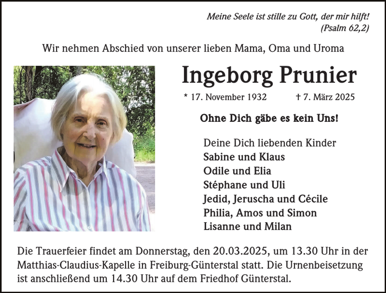 <p>Meine Seele ist stille zu Gott, der mir hilft!<br />(Psalm 62,2)</p><p>Wir nehmen Abschied von unserer lieben Mama, Oma und Uroma</p><p>Ingeborg Prunier<br />* 17. November 1932</p><p>† 7. März 2025</p><p>Ohne Dich gäbe es kein Uns!</p><p>Deine Dich liebenden Kinder<br />Sabine und Klaus<br />Odile und Elia<br />Stéphane und Uli<br />Jedid, Jeruscha und Cécile<br />Philia, Amos und Simon<br />Lisanne und Milan<br />Die Trauerfeier findet am Donnerstag, den 20.03.2025, um 13.30 Uhr in der<br />Matthias-Claudius-Kapelle in Freiburg-Günterstal statt. Die Urnenbeisetzung<br />ist anschließend um 14.30 Uhr auf dem Friedhof Günterstal.</p>