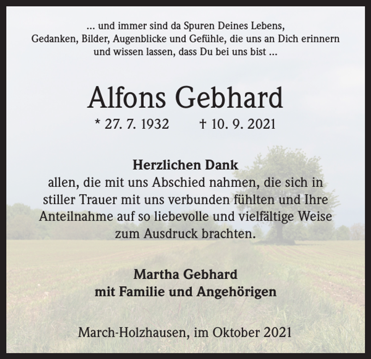 <p>… und immer sind da Spuren Deines Lebens,<br />Gedanken, Bilder, Augenblicke und Gefühle, die uns an Dich erinnern<br />und wissen lassen, dass Du bei uns bist …</p><p>Alfons Gebhard<br />* 27. 7. 1932 † 10. 9. 2021</p><p>Herzlichen Dank<br />allen, die mit uns Abschied nahmen, die sich in<br />stiller Trauer mit uns verbunden fühlten und Ihre<br />Anteilnahme auf so liebevolle und vielfältige Weise<br />zum Ausdruck brachten.<br />Martha Gebhard<br />mit Familie und Angehörigen<br />March-Holzhausen, im Oktober 2021</p>