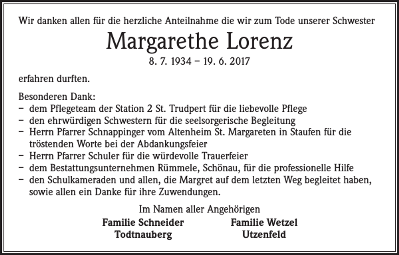 <p>Wir danken allen für die herzliche Anteilnahme die wir zum Tode unserer Schwester</p><p>Margarethe Lorenz<br />8. 7. 1934 – 19. 6. 2017</p><p>erfahren durften.<br />Besonderen Dank:<br />– dem Pflegeteam der Station 2 St. Trudpert für die liebevolle Pflege<br />– den ehrwürdigen Schwestern für die seelsorgerische Begleitung<br />– Herrn Pfarrer Schnappinger vom Altenheim St. Margareten in Staufen für die<br />tröstenden Worte bei der Abdankungsfeier<br />– Herrn Pfarrer Schuler für die würdevolle Trauerfeier<br />– dem Bestattungsunternehmen Rümmele, Schönau, für die professionelle Hilfe<br />– den Schulkameraden und allen, die Margret auf dem letzten Weg begleitet haben,<br />sowie allen ein Danke für ihre Zuwendungen.</p><p>Im Namen aller Angehörigen<br />Familie Schneider<br />Familie Wetzel<br />Todtnauberg<br />Utzenfeld</p>