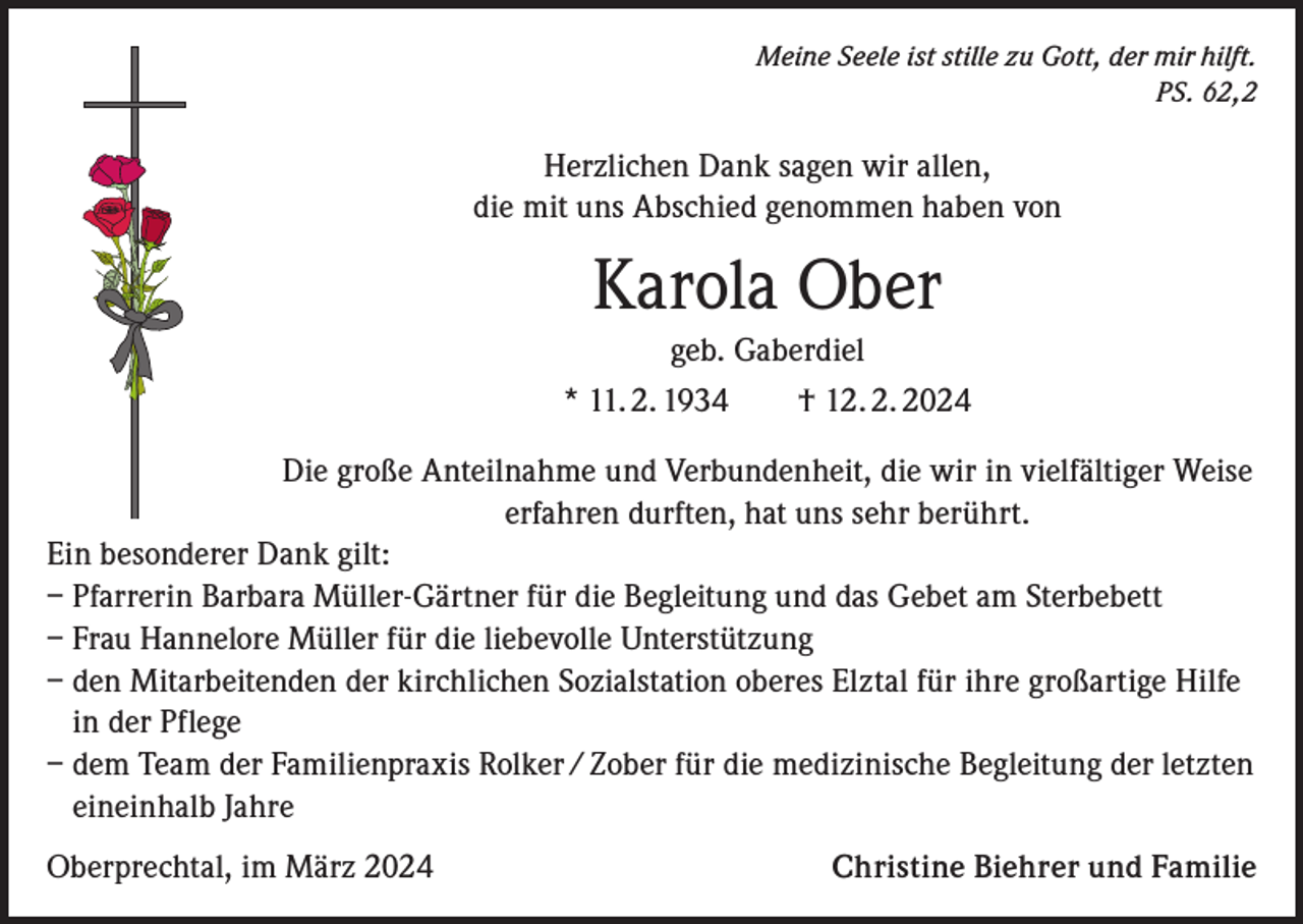 <p>Meine Seele ist stille zu Gott, der mir hilft.<br />PS. 62,2</p><p>Herzlichen Dank sagen wir allen,<br />die mit uns Abschied genommen haben von</p><p>Karola Ober<br />geb. Gaberdiel<br />* 11. 2. 1934 † 12. 2. 2024<br />Die große Anteilnahme und Verbundenheit, die wir in vielfältiger Weise<br />erfahren durften, hat uns sehr berührt.<br />Ein besonderer Dank gilt:<br />– Pfarrerin Barbara Müller-Gärtner für die Begleitung und das Gebet am Sterbebett<br />– Frau Hannelore Müller für die liebevolle Unterstützung<br />– den Mitarbeitenden der kirchlichen Sozialstation oberes Elztal für ihre großartige Hilfe<br />in der Pflege<br />– dem Team der Familienpraxis Rolker / Zober für die medizinische Begleitung der letzten<br />eineinhalb Jahre<br />Oberprechtal, im März 2024</p><p>Christine Biehrer und Familie</p>