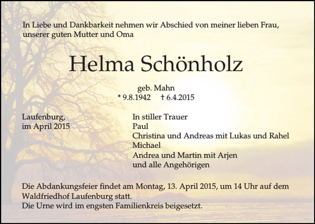 <p>In Liebe und Dankbarkeit nehmen wir Abschied von meiner lieben Frau,<br />unserer guten Mutter und Oma</p><p>Helma Schönholz<br />geb. Mahn<br />* 9.8.1942 † 6.4.2015<br />Laufenburg,<br />im April 2015</p><p>In stiller Trauer<br />Paul<br />Christina und Andreas mit Lukas und Rahel<br />Michael<br />Andrea und Martin mit Arjen<br />und alle Angehörigen</p><p>Die Abdankungsfeier findet am Montag, 13. April 2015, um 14 Uhr auf dem<br />Waldfriedhof Laufenburg statt.<br />Die Urne wird im engsten Familienkreis beigesetzt.</p>