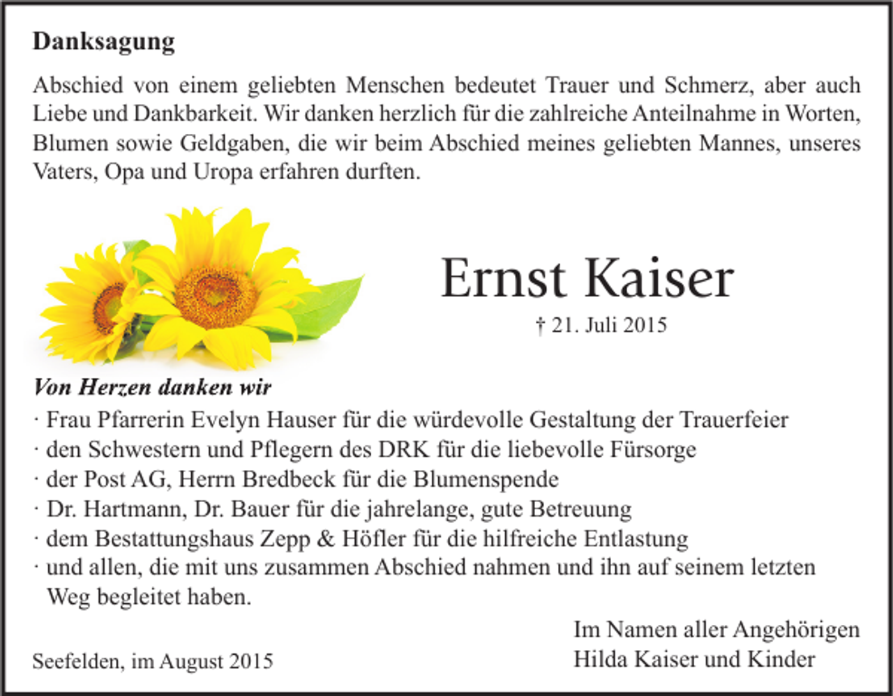 <p>Danksagung<br />Abschied von einem geliebten Menschen bedeutet Trauer und Schmerz, aber auch<br />Liebe und Dankbarkeit. Wir danken herzlich für die zahlreiche Anteilnahme in Worten,<br />Blumen sowie Geldgaben, die wir beim Abschied meines geliebten Mannes, unseres<br />Vaters, Opa und Uropa erfahren durften.</p><p>Ernst Kaiser<br />† 21. Juli 2015</p><p>Von Herzen danken wir<br />· Frau Pfarrerin Evelyn Hauser für die würdevolle Gestaltung der Trauerfeier<br />· den Schwestern und Pflegern des DRK für die liebevolle Fürsorge<br />· der Post AG, Herrn Bredbeck für die Blumenspende<br />· Dr. Hartmann, Dr. Bauer für die jahrelange, gute Betreuung<br />· dem Bestattungshaus Zepp &amp; Höfler für die hilfreiche Entlastung<br />· und allen, die mit uns zusammen Abschied nahmen und ihn auf seinem letzten<br />Weg begleitet haben.<br />Im Namen aller Angehörigen<br />Hilda Kaiser und Kinder<br />Seefelden, im August 2015</p>