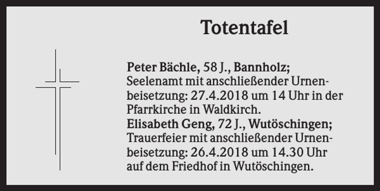 <p>Totentafel<br />Peter Bächle, 58 J., Bannholz;<br />Seelenamt mit anschließender Urnenbeisetzung: 27.4.2018 um 14 Uhr in der<br />Pfarrkirche in Waldkirch.<br />Elisabeth Geng, 72 J., Wutöschingen;<br />Trauerfeier mit anschließender Urnenbeisetzung: 26.4.2018 um 14.30 Uhr<br />auf dem Friedhof in Wutöschingen.</p>