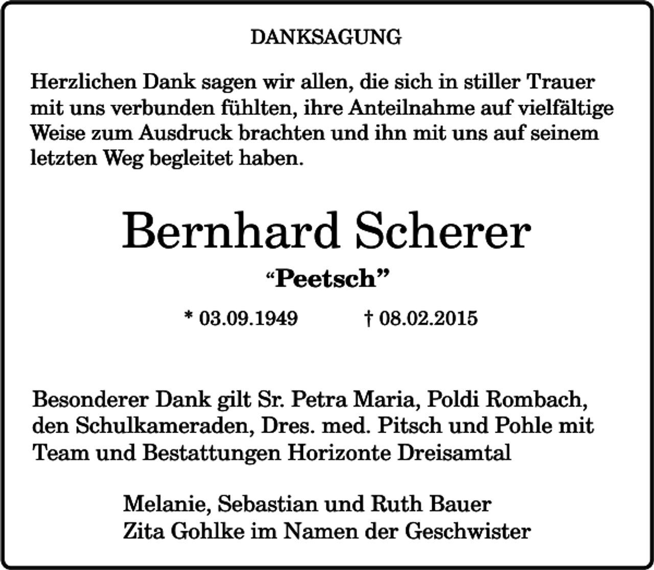 <p>DANKSAGUNG</p><p>Herzlichen Dank sagen wir allen, die sich in stiller Trauer<br />mit uns verbunden fühlten, ihre Anteilnahme auf vielfältige<br />Weise zum Ausdruck brachten und ihn mit uns auf seinem<br />letzten Weg begleitet haben.</p><p>Bernhard Scherer<br />“Peetsch”</p><p>* 03.09.1949</p><p>† 08.02.2015</p><p>Besonderer Dank gilt Sr. Petra Maria, Poldi Rombach,<br />den Schulkameraden, Dres. med. Pitsch und Pohle mit<br />Team und Bestattungen Horizonte Dreisamtal<br />Melanie, Sebastian und Ruth Bauer<br />Zita Gohlke im Namen der Geschwister</p>