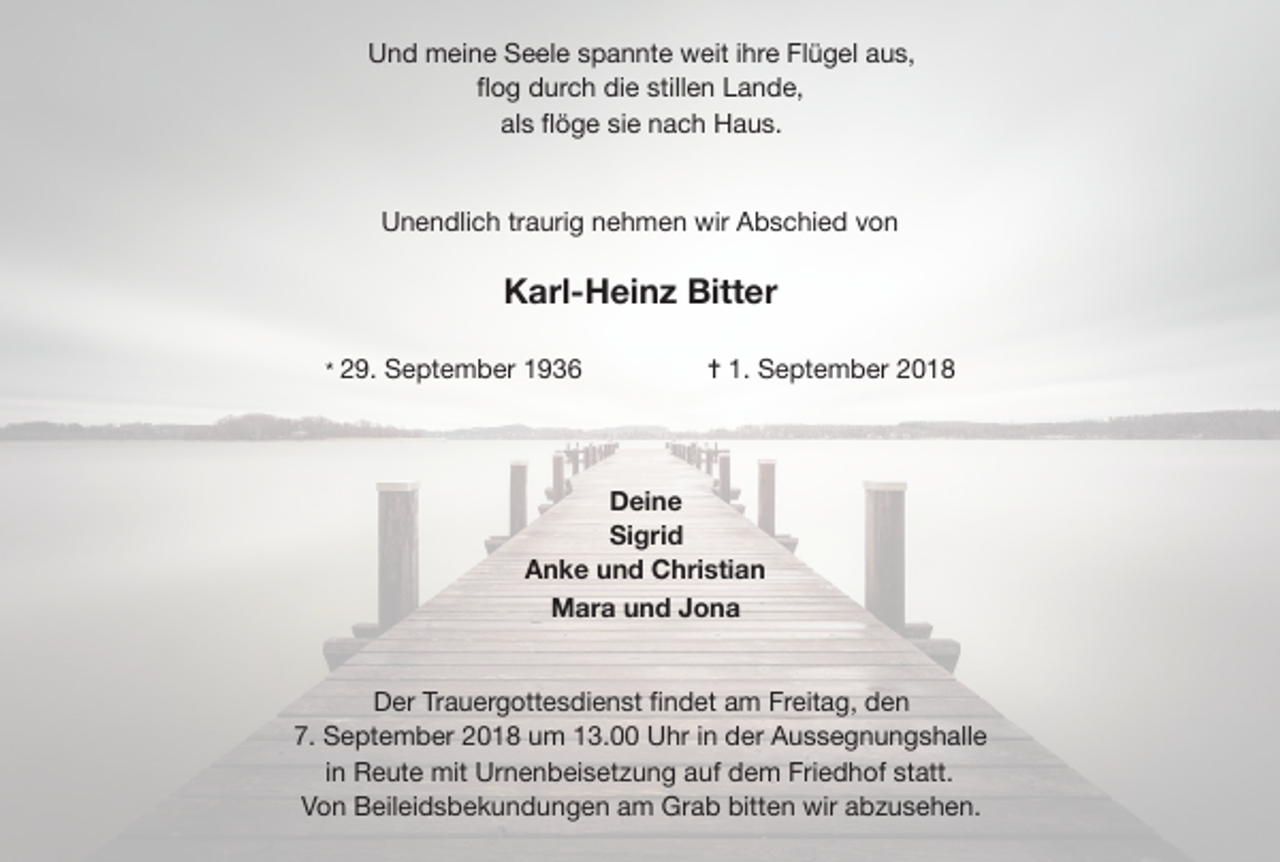 <p>Und meine Seele spannte weit ihre Flügel aus,</p><p>ﬂog durch die stillen Lande,</p><p>als ﬂöge sie nach Haus.</p><p>Unendlich traurig nehmen wir Abschied von</p><p>Karl-Heinz Bitter<br />* 29. September 1936</p><p>✝ 1. September 2018</p><p>Deine<br />Sigrid<br />Anke und Christian<br />Mara und Jona</p><p>Der Trauergottesdienst ﬁndet am Freitag, den</p><p>7. September 2018 um 13.00 Uhr in der Aussegnungshalle</p><p>in Reute mit Urnenbeisetzung auf dem Friedhof statt.</p><p>Von Beileidsbekundungen am Grab bitten wir abzusehen.</p>