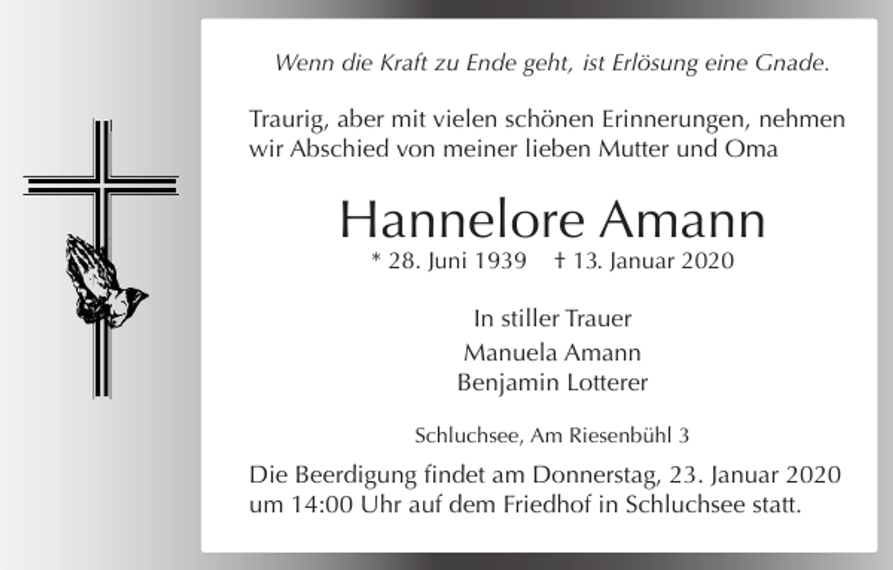 <p>Wenn die Kraft zu Ende geht, ist Erlösung eine Gnade.</p><p>Traurig, aber mit vielen schönen Erinnerungen, nehmen<br />wir Abschied von meiner lieben Mutter und Oma</p><p>Hannelore Amann<br />* 28. Juni 1939</p><p>† 13. Januar 2020</p><p>In stiller Trauer<br />Manuela Amann<br />Benjamin Lotterer<br />Schluchsee, Am Riesenbühl 3</p><p>Die Beerdigung findet am Donnerstag, 23. Januar 2020<br />um 14:00 Uhr auf dem Friedhof in Schluchsee statt.</p>