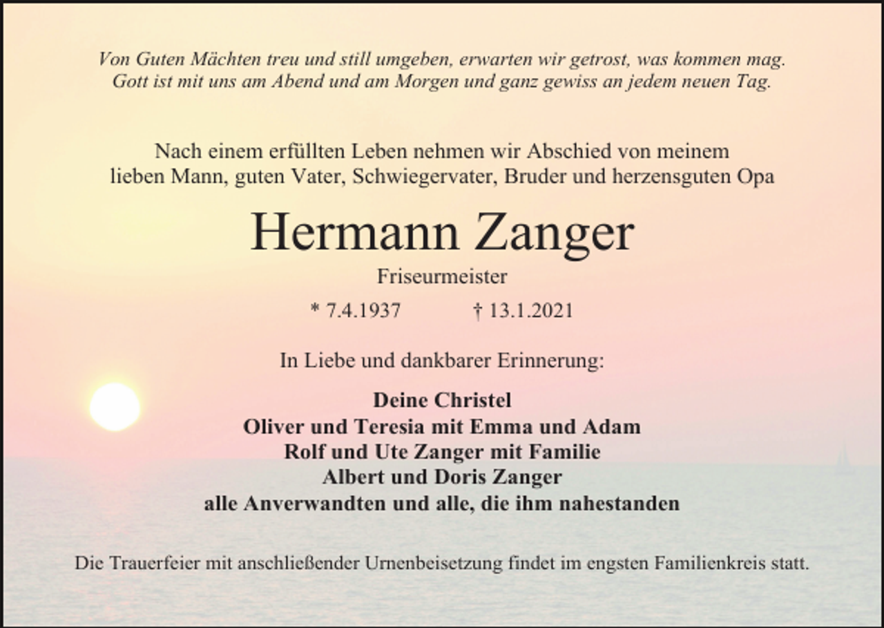 <p>Von Guten Mächten treu und still umgeben, erwarten wir getrost, was kommen mag.<br />Gott ist mit uns am Abend und am Morgen und ganz gewiss an jedem neuen Tag.</p><p>Nach einem erfüllten Leben nehmen wir Abschied von meinem<br />lieben Mann, guten Vater, Schwiegervater, Bruder und herzensguten Opa</p><p>Hermann Zanger<br />Friseurmeister<br />* 7.4.1937</p><p>† 13.1.2021</p><p>In Liebe und dankbarer Erinnerung:<br />Deine Christel<br />Oliver und Teresia mit Emma und Adam<br />Rolf und Ute Zanger mit Familie<br />Albert und Doris Zanger<br />alle Anverwandten und alle, die ihm nahestanden<br />Die Trauerfeier mit anschließender Urnenbeisetzung findet im engsten Familienkreis statt.</p>