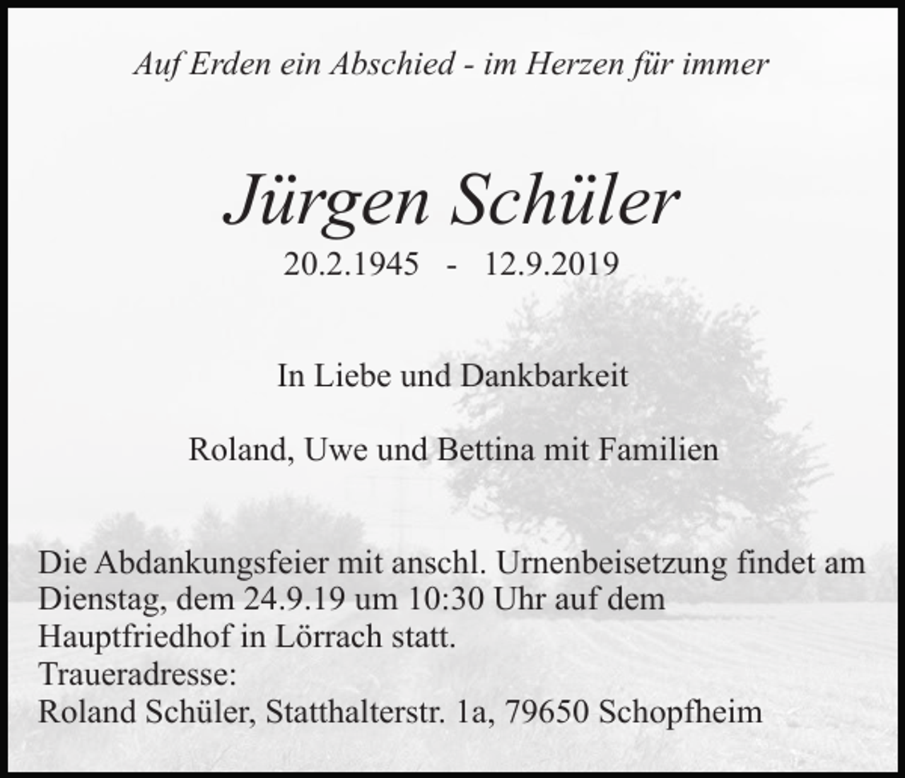 <p>Auf Erden ein Abschied - im Herzen für immer</p><p>Jürgen Schüler<br />20.2.1945 - 12.9.2019<br />In Liebe und Dankbarkeit<br />Roland, Uwe und Bettina mit Familien<br />Die Abdankungsfeier mit anschl. Urnenbeisetzung findet am<br />Dienstag, dem 24.9.19 um 10:30 Uhr auf dem<br />Hauptfriedhof in Lörrach statt.<br />Traueradresse:<br />Roland Schüler, Statthalterstr. 1a, 79650 Schopfheim</p>
