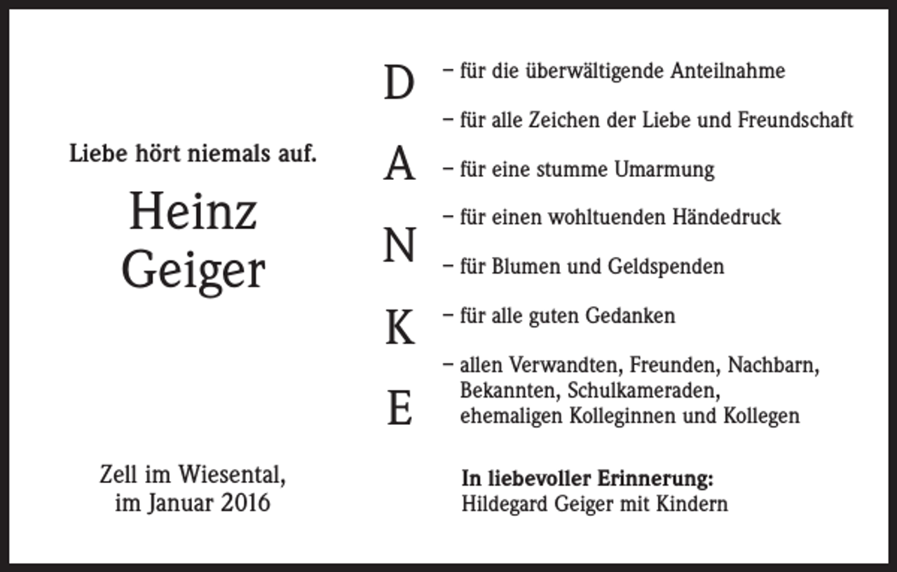 <p>D<br />Liebe hört niemals auf.</p><p>Heinz<br />Geiger</p><p>A<br />N<br />K<br />E</p><p>Zell im Wiesental,<br />im Januar 2016</p><p>– für die überwältigende Anteilnahme<br />– für alle Zeichen der Liebe und Freundschaft<br />– für eine stumme Umarmung<br />– für einen wohltuenden Händedruck<br />– für Blumen und Geldspenden<br />– für alle guten Gedanken<br />– allen Verwandten, Freunden, Nachbarn,<br />Bekannten, Schulkameraden,<br />ehemaligen Kolleginnen und Kollegen<br />In liebevoller Erinnerung:<br />Hildegard Geiger mit Kindern</p>