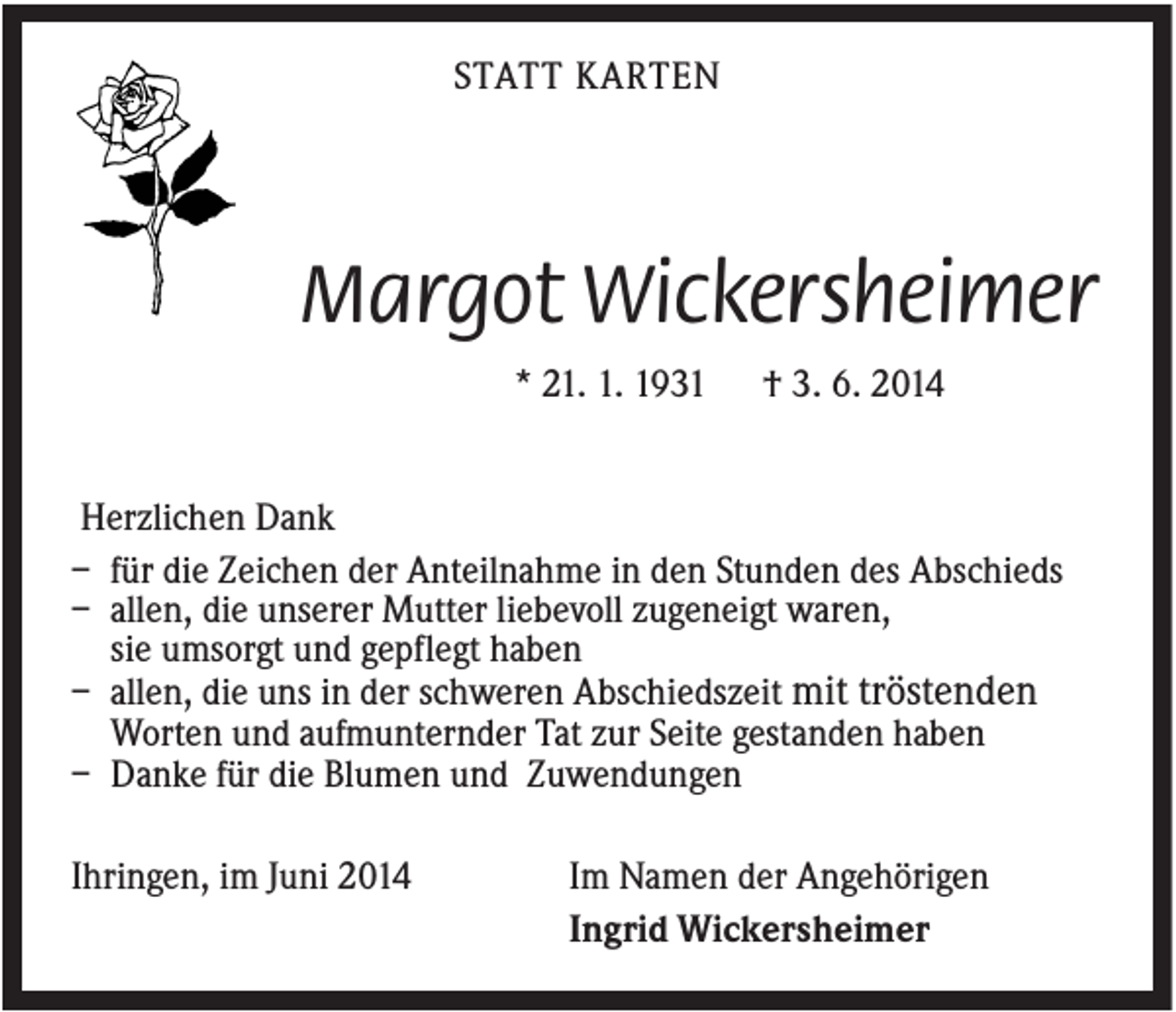 <p>STATT KARTEN</p><p>Margot Wickersheimer<br />* 21. 1. 1931</p><p>† 3. 6. 2014</p><p>Herzlichen Dank<br />– für die Zeichen der Anteilnahme in den Stunden des Abschieds<br />– allen, die unserer Mutter liebevoll zugeneigt waren,<br />sie umsorgt und gepflegt haben<br />– allen, die uns in der schweren Abschiedszeit mit tröstenden<br />Worten und aufmunternder Tat zur Seite gestanden haben<br />– Danke für die Blumen und Zuwendungen<br />Ihringen, im Juni 2014</p><p>Im Namen der Angehörigen<br />Ingrid Wickersheimer</p>