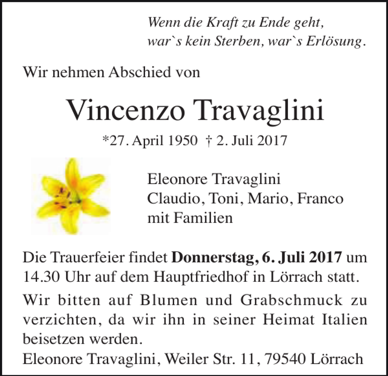 <p>Wenn die Kraft zu Ende geht,<br />war`s kein Sterben, war`s Erlösung.</p><p>Wir nehmen Abschied von</p><p>Vincenzo Travaglini<br />*27. April 1950 † 2. Juli 2017</p><p>Eleonore Travaglini<br />Claudio, Toni, Mario, Franco<br />mit Familien<br />Die Trauerfeier findet Donnerstag, 6. Juli 2017 um<br />14.30 Uhr auf dem Hauptfriedhof in Lörrach statt.<br />Wir bitten auf Blumen und Grabschmuck zu<br />verzichten, da wir ihn in seiner Heimat Italien<br />beisetzen werden.<br />Eleonore Travaglini, Weiler Str. 11, 79540 Lörrach</p>
