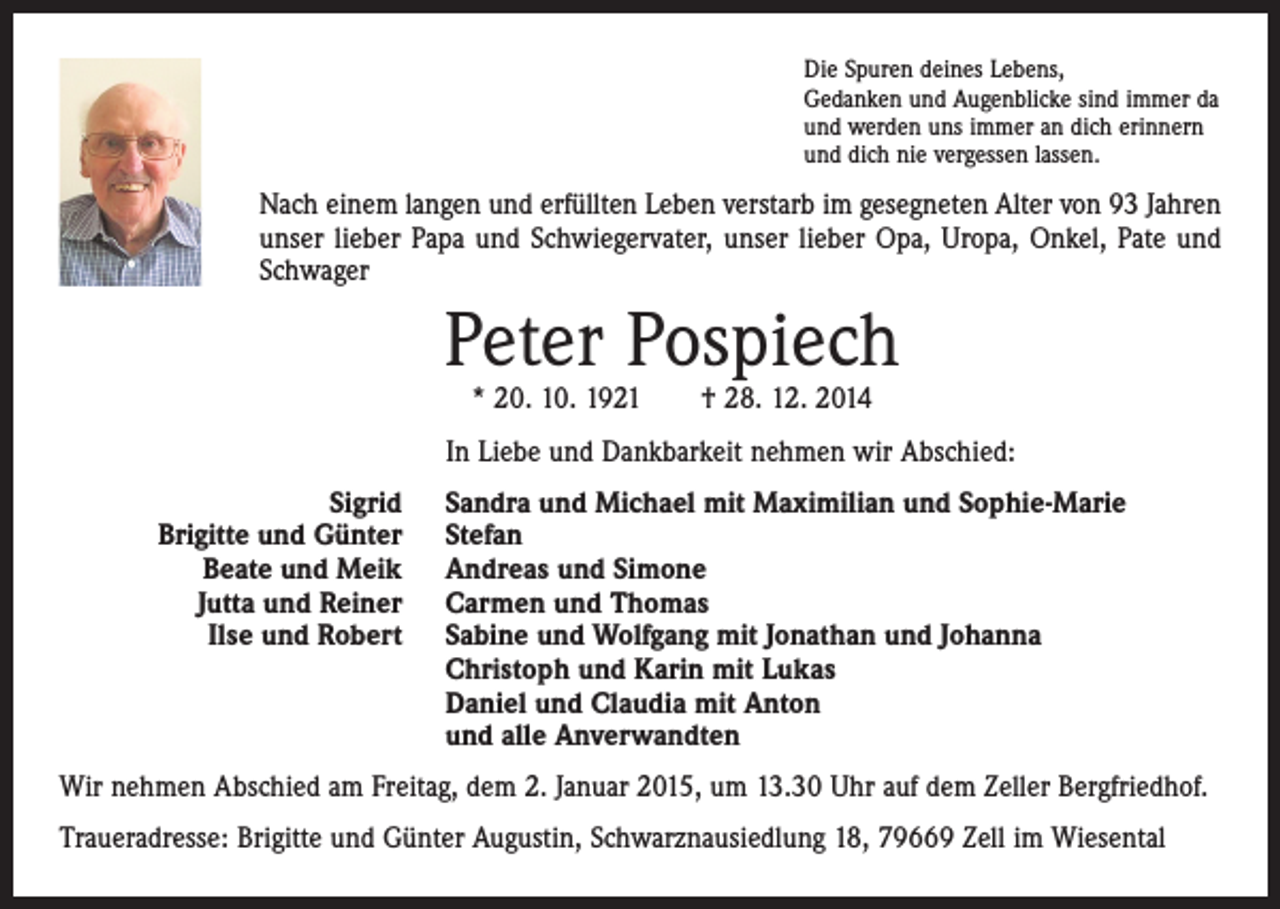 <p>Die Spuren deines Lebens,<br />Gedanken und Augenblicke sind immer da<br />und werden uns immer an dich erinnern<br />und dich nie vergessen lassen.</p><p>Nach einem langen und erfüllten Leben verstarb im gesegneten Alter von 93 Jahren<br />unser lieber Papa und Schwiegervater, unser lieber Opa, Uropa, Onkel, Pate und<br />Schwager</p><p>Peter Pospiech<br />* 20. 10. 1921 † 28. 12. 2014</p><p>In Liebe und Dankbarkeit nehmen wir Abschied:</p><p>Sigrid<br />Brigitte und Günter<br />Beate und Meik<br />Jutta und Reiner<br />Ilse und Robert</p><p>Sandra und Michael mit Maximilian und Sophie-Marie<br />Stefan<br />Andreas und Simone<br />Carmen und Thomas<br />Sabine und Wolfgang mit Jonathan und Johanna<br />Christoph und Karin mit Lukas<br />Daniel und Claudia mit Anton<br />und alle Anverwandten</p><p>Wir nehmen Abschied am Freitag, dem 2. Januar 2015, um 13.30 Uhr auf dem Zeller Bergfriedhof.<br />Traueradresse: Brigitte und Günter Augustin, Schwarznausiedlung 18, 79669 Zell im Wiesental</p>