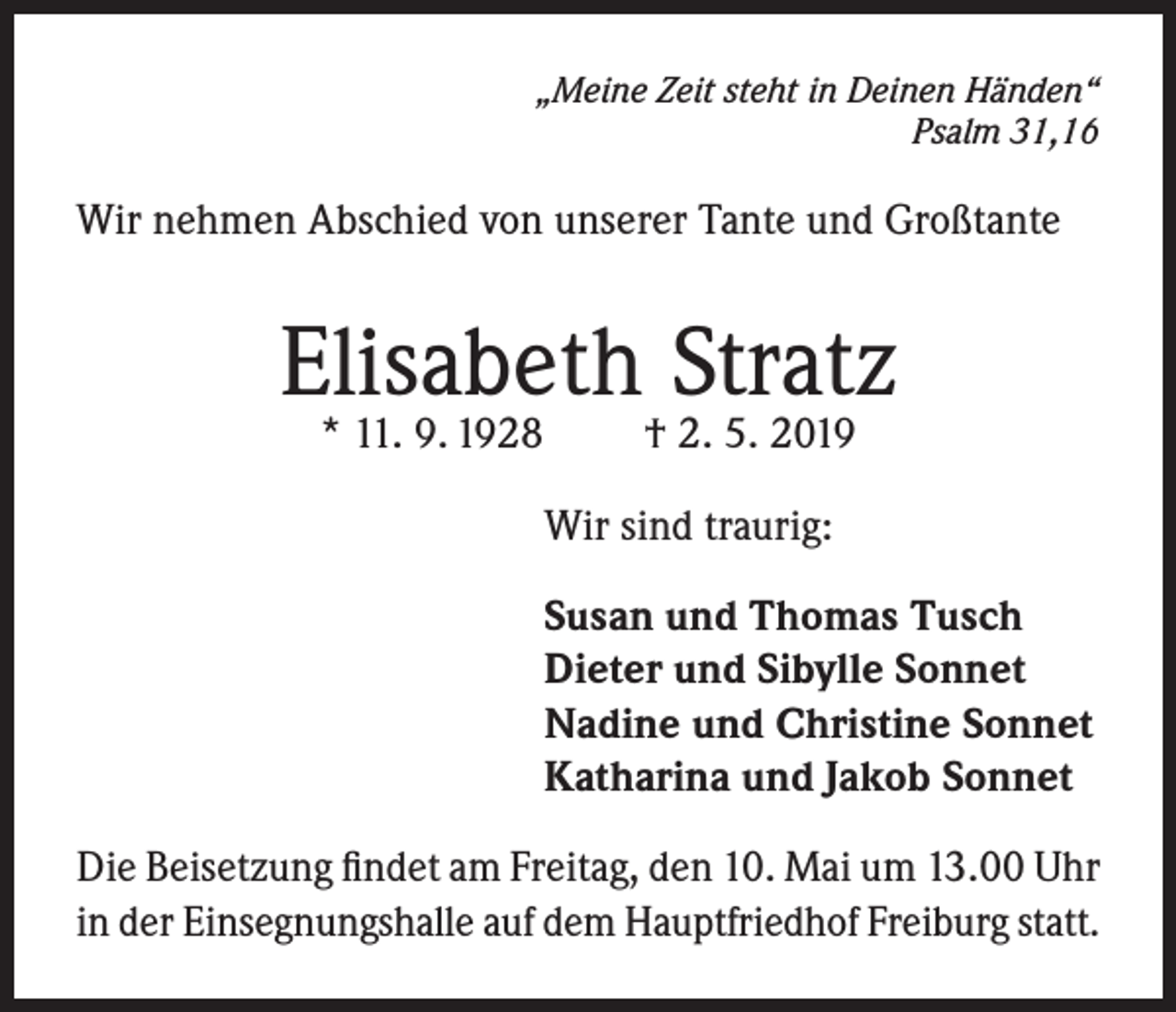 <p>„Meine Zeit steht in Deinen Händen“<br />Psalm 31,16</p><p>Wir nehmen Abschied von unserer Tante und Großtante</p><p>Elisabeth Stratz<br />* 11. 9. 1928</p><p>† 2. 5. 2019</p><p>Wir sind traurig:<br />Susan und Thomas Tusch<br />Dieter und Sibylle Sonnet<br />Nadine und Christine Sonnet<br />Katharina und Jakob Sonnet<br />Die Beisetzung findet am Freitag, den 10. Mai um 13.00 Uhr<br />in der Einsegnungshalle auf dem Hauptfriedhof Freiburg statt.</p>