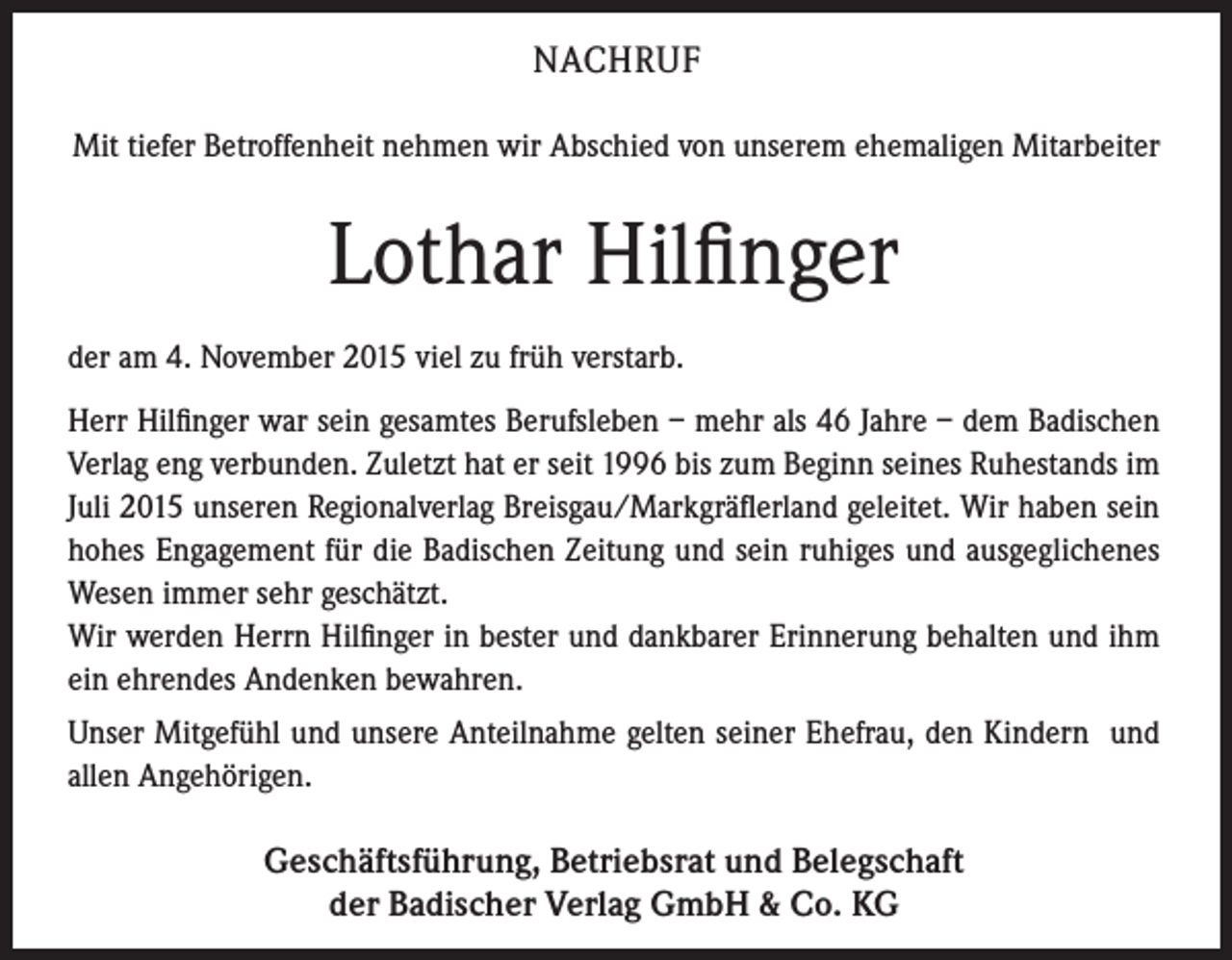 <p>NACHRUF<br />Mit tiefer Betroffenheit nehmen wir Abschied von unserem ehemaligen Mitarbeiter</p><p>Lothar Hilfinger<br />der am 4. November 2015 viel zu früh verstarb.<br />Herr Hilfinger war sein gesamtes Berufsleben – mehr als 46 Jahre – dem ­Badischen<br />Verlag eng verbunden. Zuletzt hat er seit 1996 bis zum Beginn seines ­Ruhestands im<br />Juli 2015 unseren Regionalverlag Breisgau/Markgräflerland geleitet. Wir haben sein<br />hohes ­Engagement für die Badischen Zeitung und sein ruhiges und ausgeglichenes<br />Wesen immer sehr geschätzt.<br />Wir werden Herrn Hilfinger in bester und dankbarer Erinnerung behalten und ihm<br />ein ehrendes Andenken bewahren.<br />Unser Mitgefühl und unsere Anteilnahme gelten seiner Ehefrau, den Kindern und<br />allen Angehörigen.</p><p>Geschäftsführung, Betriebsrat und Belegschaft<br />der Badischer Verlag GmbH &amp; Co. KG</p>