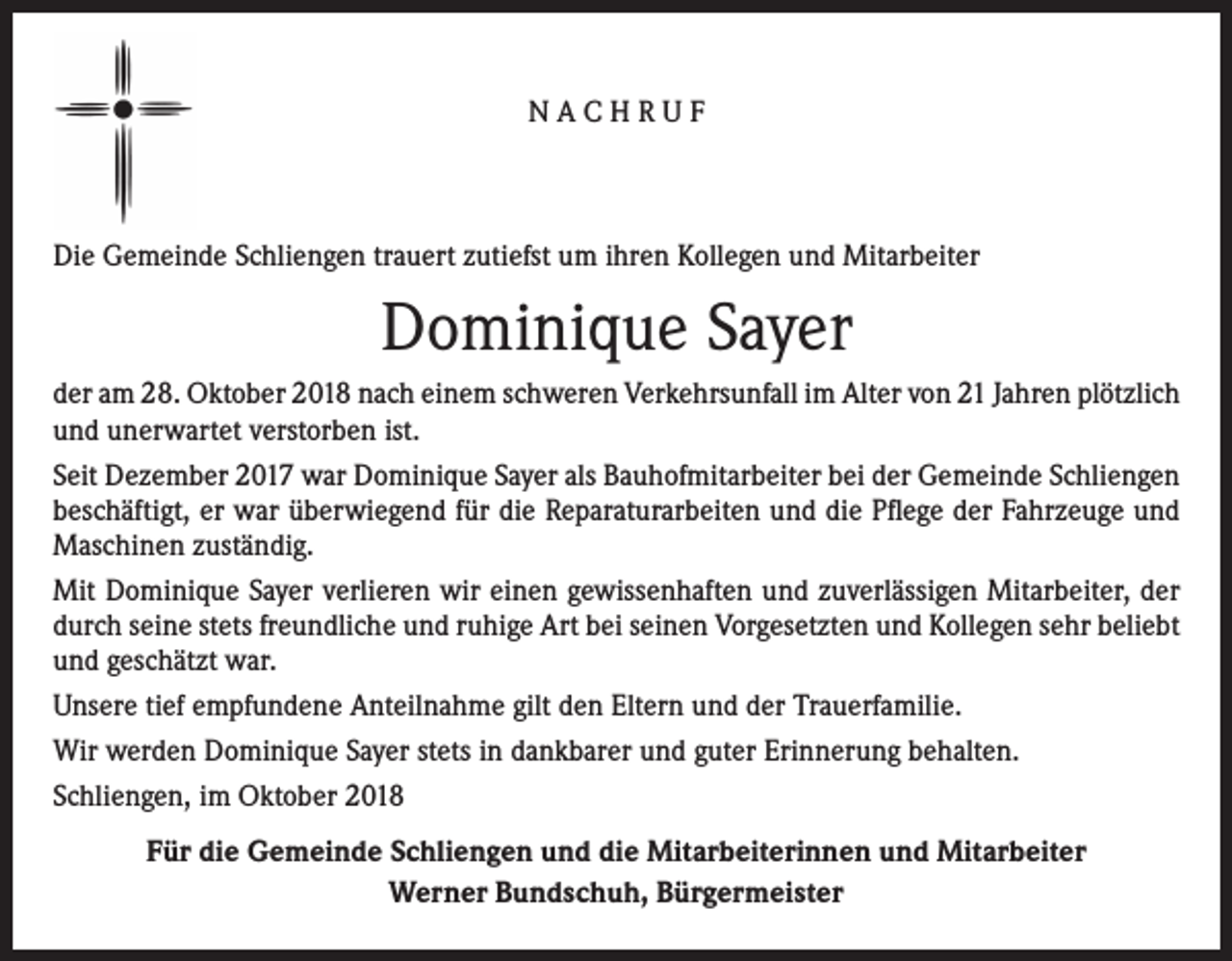 <p>NACHRUF</p><p>Die Gemeinde Schliengen trauert zutiefst um ihren Kollegen und Mitarbeiter</p><p>Dominique Sayer<br />der am 28. Oktober 2018 nach einem schweren Verkehrsunfall im Alter von 21 Jahren plötzlich<br />und unerwartet verstorben ist.<br />Seit Dezember 2017 war Dominique Sayer als Bauhofmitarbeiter bei der Gemeinde Schliengen<br />beschäftigt, er war überwiegend für die Reparaturarbeiten und die Pflege der Fahrzeuge und<br />Maschinen zuständig.<br />Mit Dominique Sayer verlieren wir einen gewissenhaften und zuverlässigen Mitarbeiter, der<br />durch seine stets freundliche und ruhige Art bei seinen Vorgesetzten und Kollegen sehr beliebt<br />und geschätzt war.<br />Unsere tief empfundene Anteilnahme gilt den Eltern und der Trauerfamilie.<br />Wir werden Dominique Sayer stets in dankbarer und guter Erinnerung behalten.<br />Schliengen, im Oktober 2018<br />Für die Gemeinde Schliengen und die Mitarbeiterinnen und Mitarbeiter<br />Werner Bundschuh, Bürgermeister</p>