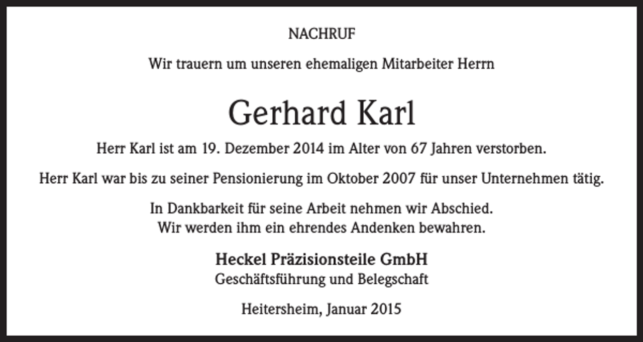 <p>NACHRUF<br />Wir trauern um unseren ehemaligen Mitarbeiter Herrn</p><p>Gerhard Karl<br />Herr Karl ist am 19. Dezember 2014 im Alter von 67 Jahren verstorben.<br />Herr Karl war bis zu seiner Pensionierung im Oktober 2007 für unser Unternehmen tätig.<br />In Dankbarkeit für seine Arbeit nehmen wir Abschied.<br />Wir werden ihm ein ehrendes Andenken bewahren.</p><p>Heckel Präzisionsteile GmbH<br />Geschäftsführung und Belegschaft<br />Heitersheim, Januar 2015</p>