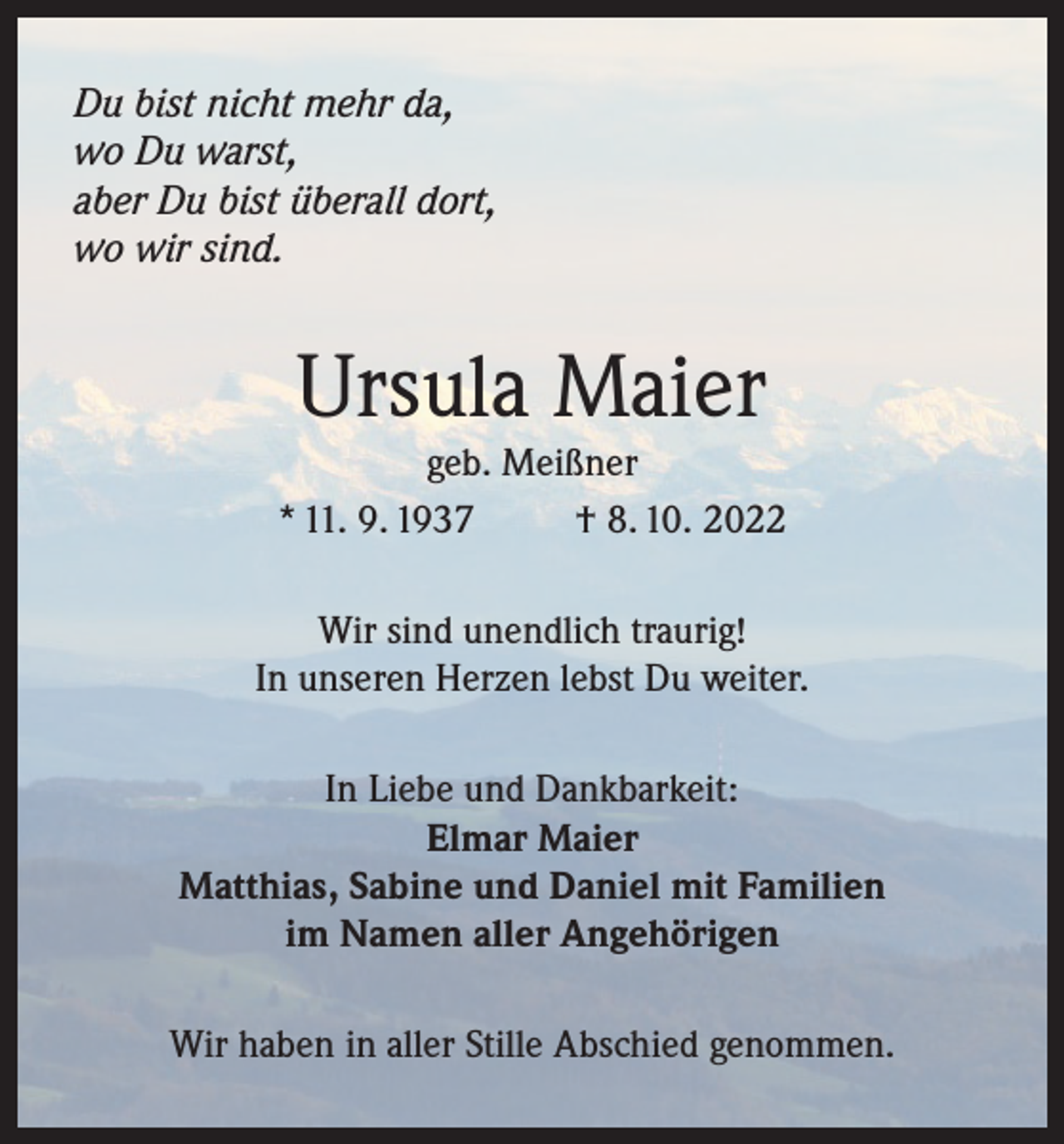 <p>Du bist nicht mehr da,<br />wo Du warst,<br />aber Du bist überall dort,<br />wo wir sind.</p><p>Ursula Maier<br />geb. Meißner<br />* 11. 9. 1937<br />† 8. 10. 2022<br />Wir sind unendlich traurig!<br />In unseren Herzen lebst Du weiter.<br />In Liebe und Dankbarkeit:<br />Elmar Maier<br />Matthias, Sabine und Daniel mit Familien<br />im Namen aller Angehörigen<br />Wir haben in aller Stille Abschied genommen.</p>