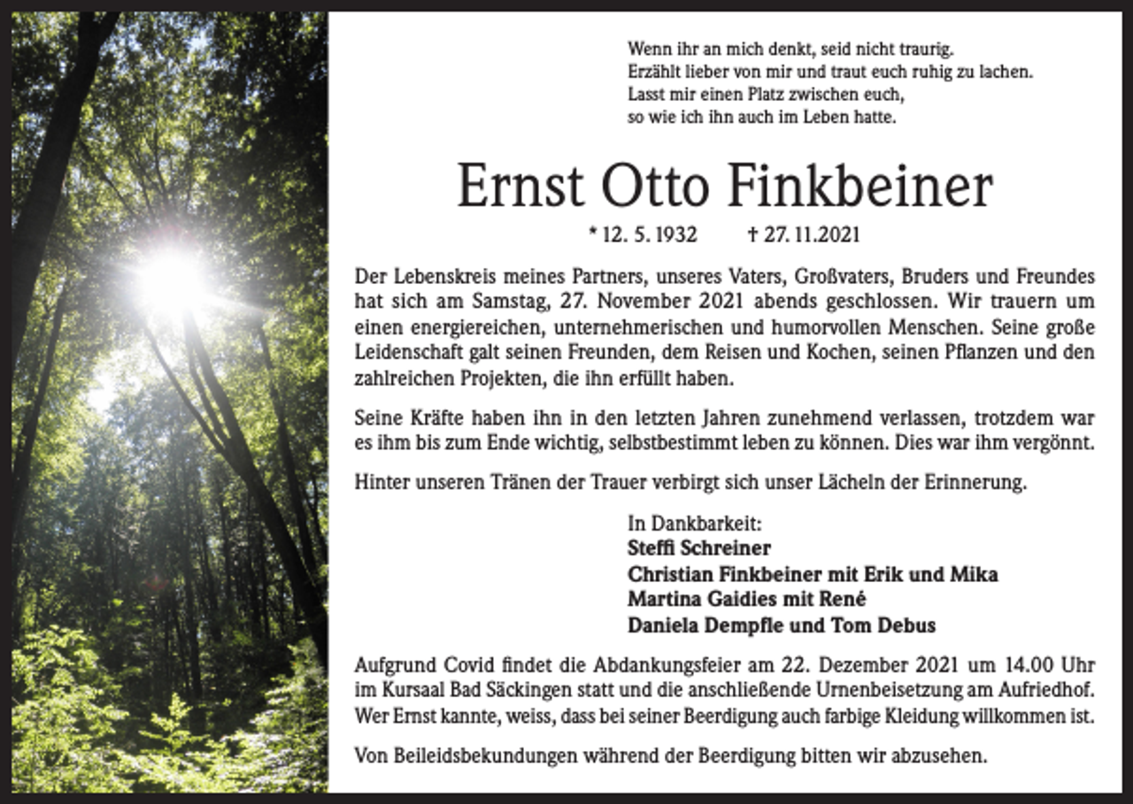 <p>Wenn ihr an mich denkt, seid nicht traurig.<br />Erzählt lieber von mir und traut euch ruhig zu lachen.<br />Lasst mir einen Platz zwischen euch,<br />so wie ich ihn auch im Leben hatte.</p><p>Ernst Otto Finkbeiner<br />* 12. 5. 1932</p><p>† 27. 11.2021</p><p>Der Lebenskreis meines Partners, unseres Vaters, Großvaters, Bruders und Freundes<br />hat sich am Samstag, 27. November 2021 abends geschlossen. Wir trauern um<br />einen energiereichen, unternehmerischen und humorvollen Menschen. Seine große<br />Leidenschaft galt seinen Freunden, dem Reisen und Kochen, seinen Pflanzen und den<br />zahlreichen Projekten, die ihn erfüllt haben.<br />Seine Kräfte haben ihn in den letzten Jahren zunehmend verlassen, trotzdem war<br />es ihm bis zum Ende wichtig, selbstbestimmt leben zu können. Dies war ihm vergönnt.<br />Hinter unseren Tränen der Trauer verbirgt sich unser Lächeln der Erinnerung.<br />In Dankbarkeit:<br />Steffi Schreiner<br />Christian Finkbeiner mit Erik und Mika<br />Martina Gaidies mit René<br />Daniela Dempfle und Tom Debus<br />Aufgrund Covid findet die Abdankungsfeier am 22. Dezember 2021 um 14.00 Uhr<br />im Kursaal Bad Säckingen statt und die anschließende Urnenbeisetzung am Aufriedhof.<br />Wer Ernst kannte, weiss, dass bei seiner Beerdigung auch farbige Kleidung willkommen ist.<br />Von Beileidsbekundungen während der Beerdigung bitten wir abzusehen.</p>