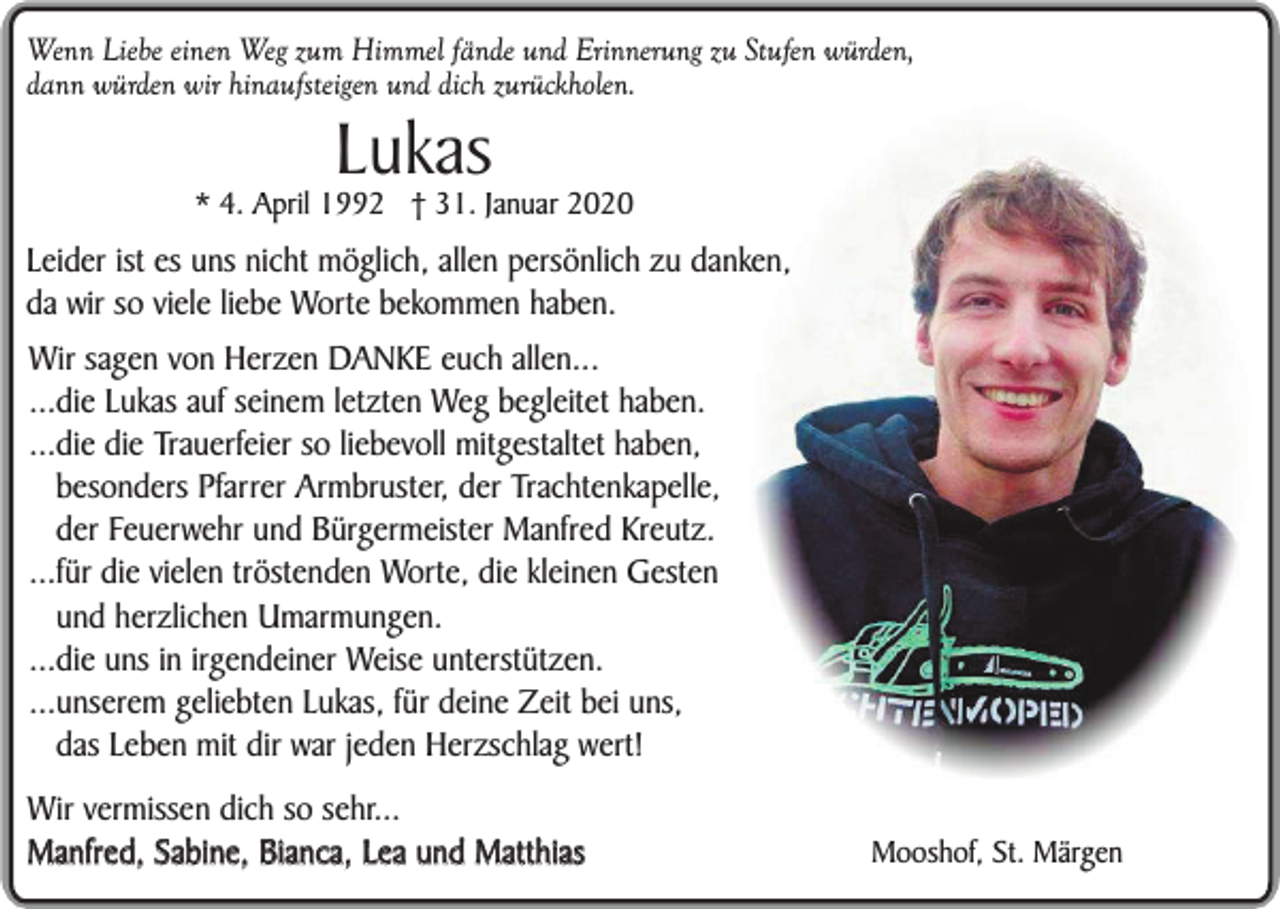 <p>Wenn Liebe einen Weg zum Himmel fände und Erinnerung zu Stufen würden,<br />dann würden wir hinaufsteigen und dich zurückholen.</p><p>Lukas</p><p>* 4. April 1992 † 31. Januar 2020</p><p>Leider ist es uns nicht möglich, allen persönlich zu danken,<br />da wir so viele liebe Worte bekommen haben.<br />Wir sagen von Herzen DANKE euch allen...<br />...die Lukas auf seinem letzten Weg begleitet haben.<br />...die die Trauerfeier so liebevoll mitgestaltet haben,<br />besonders Pfarrer Armbruster, der Trachtenkapelle,<br />der Feuerwehr und Bürgermeister Manfred Kreutz.<br />...für die vielen tröstenden Worte, die kleinen Gesten<br />und herzlichen Umarmungen.<br />...die uns in irgendeiner Weise unterstützen.<br />...unserem geliebten Lukas, für deine Zeit bei uns,<br />das Leben mit dir war jeden Herzschlag wert!<br />Wir vermissen dich so sehr...<br />Manfred, Sabine, Bianca, Lea und Matthias</p><p>Mooshof, St. Märgen</p>