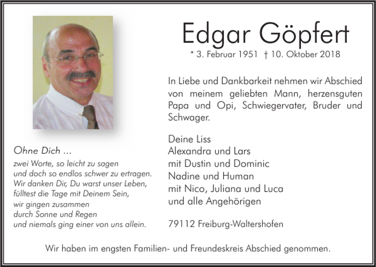 <p>Edgar Göpfert<br />* 3. Februar 1951 † 10. Oktober 2018</p><p>In Liebe und Dankbarkeit nehmen wir Abschied<br />von meinem geliebten Mann, herzensguten<br />Papa und Opi, Schwiegervater, Bruder und<br />Schwager.</p><p>Ohne Dich ...<br />zwei Worte, so leicht zu sagen<br />und doch so endlos schwer zu ertragen.<br />Wir danken Dir, Du warst unser Leben,<br />fülltest die Tage mit Deinem Sein,<br />wir gingen zusammen<br />durch Sonne und Regen<br />und niemals ging einer von uns allein.</p><p>Deine Liss<br />Alexandra und Lars<br />mit Dustin und Dominic<br />Nadine und Human<br />mit Nico, Juliana und Luca<br />und alle Angehörigen<br />79112 Freiburg-Waltershofen</p><p>Wir haben im engsten Familien- und Freundeskreis Abschied genommen.</p>