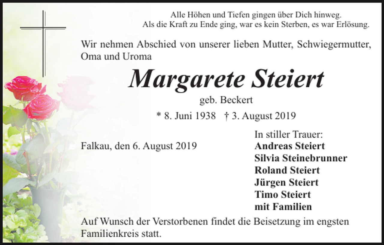 <p>Alle Höhen und Tiefen gingen über Dich hinweg.<br />Als die Kraft zu Ende ging, war es kein Sterben, es war Erlösung.</p><p>Wir nehmen Abschied von unserer lieben Mutter, Schwiegermutter,<br />Oma und Uroma</p><p>Margarete Steiert<br />geb. Beckert<br />* 8. Juni 1938 † 3. August 2019<br />In stiller Trauer:<br />Andreas Steiert<br />Silvia Steinebrunner<br />Roland Steiert<br />Jürgen Steiert<br />Timo Steiert<br />mit Familien<br />Auf Wunsch der Verstorbenen findet die Beisetzung im engsten<br />Familienkreis statt.<br />Falkau, den 6. August 2019</p>