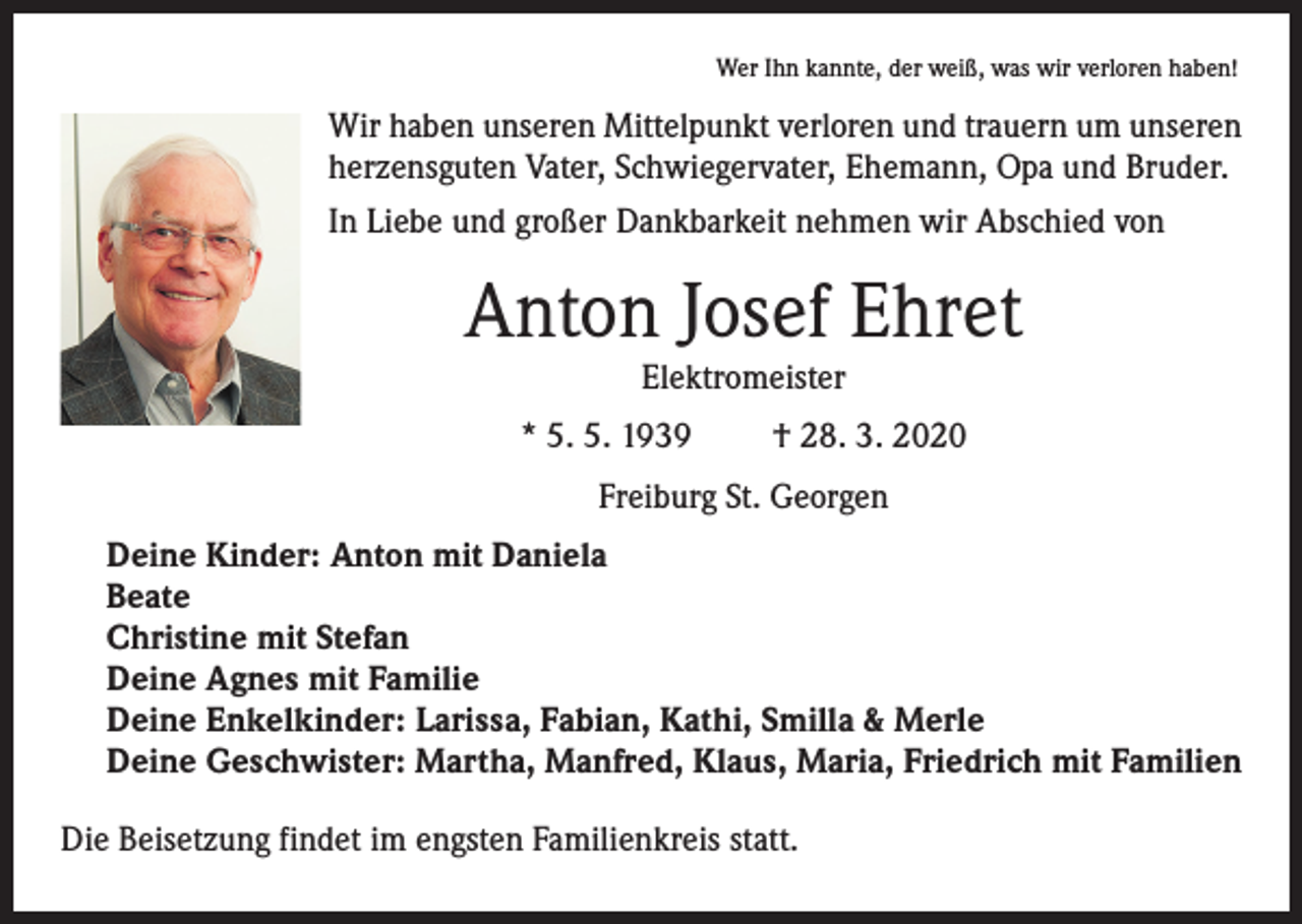 <p>Wer Ihn kannte, der weiß, was wir verloren haben!</p><p>Wir haben unseren Mittelpunkt verloren und trauern um unseren<br />herzensguten Vater, Schwiegervater, Ehemann, Opa und Bruder.<br />In Liebe und großer Dankbarkeit nehmen wir Abschied von</p><p>Anton Josef Ehret<br />Elektromeister</p><p>* 5. 5. 1939</p><p>† 28. 3. 2020</p><p>Freiburg St. Georgen<br />Deine Kinder: Anton mit Daniela<br />Beate<br />Christine mit Stefan<br />Deine Agnes mit Familie<br />Deine Enkelkinder: Larissa, Fabian, Kathi, Smilla &amp; Merle<br />Deine Geschwister: Martha, Manfred, Klaus, Maria, Friedrich mit Familien<br />Die Beisetzung findet im engsten Familienkreis statt.</p>