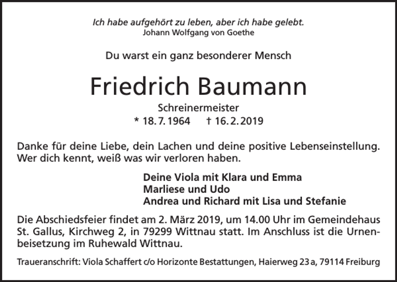 <p>Ich habe aufgehört zu leben, aber ich habe gelebt.<br />Johann Wolfgang von Goethe</p><p>Du warst ein ganz besonderer Mensch</p><p>Friedrich Baumann<br />Schreinermeister<br />* 18. 7. 1964 † 16. 2. 2019<br />Danke für deine Liebe, dein Lachen und deine positive Lebenseinstellung.<br />Wer dich kennt, weiß was wir verloren haben.<br />Deine Viola mit Klara und Emma<br />Marliese und Udo<br />Andrea und Richard mit Lisa und Stefanie<br />Die Abschiedsfeier findet am 2. März 2019, um 14.00 Uhr im Gemeindehaus<br />St. Gallus, Kirchweg 2, in 79299 Wittnau statt. Im Anschluss ist die Urnenbeisetzung im Ruhewald Wittnau.<br />Traueranschrift: Viola Schaffert c/o Horizonte Bestattungen, Haierweg 23 a, 79114 Freiburg</p>