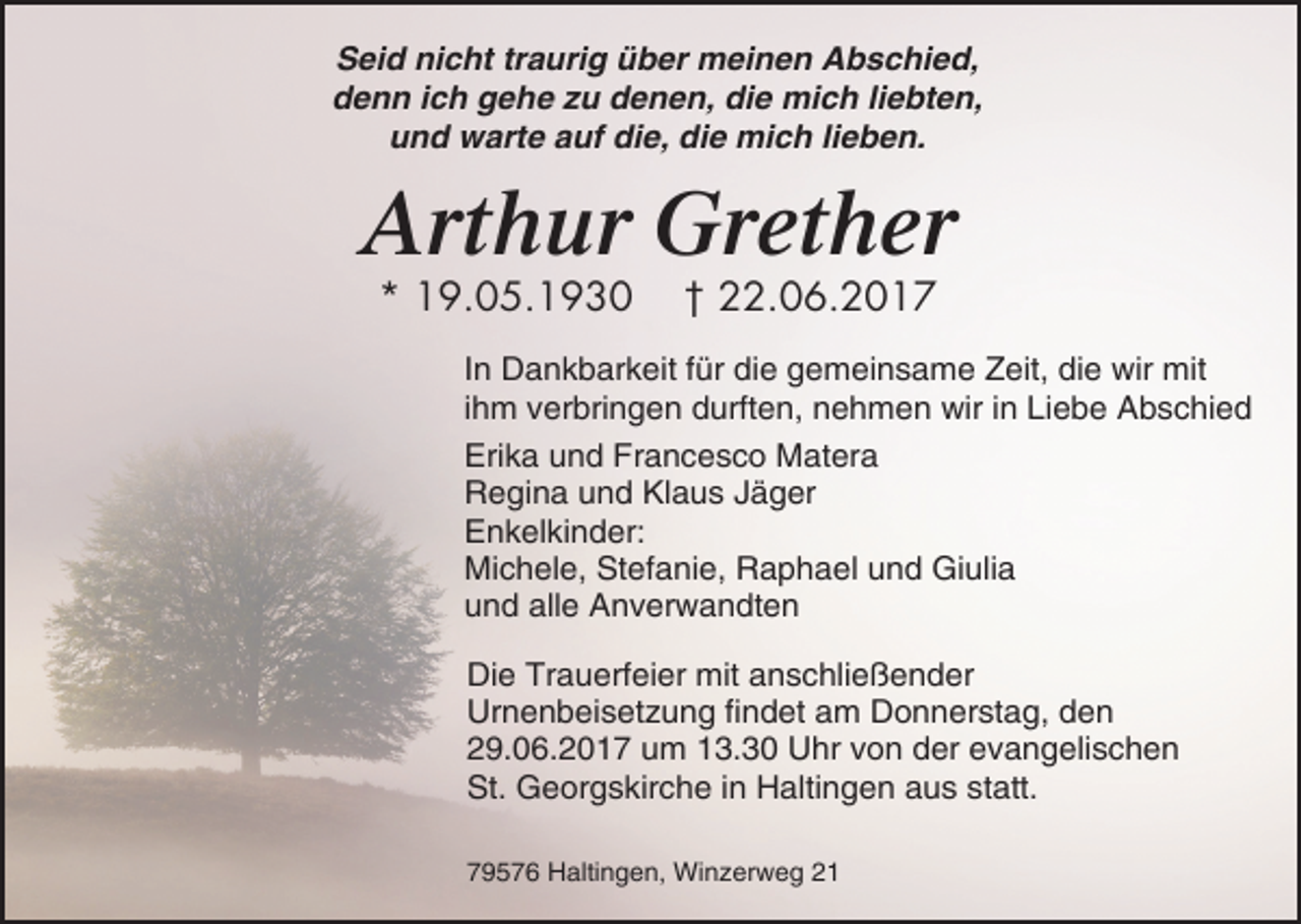 <p>Seid nicht traurig über meinen Abschied,<br />denn ich gehe zu denen, die mich liebten,<br />und warte auf die, die mich lieben.</p><p>Arthur Grether<br />* 19.05.1930</p><p>† 22.06.2017</p><p>In Dankbarkeit für die gemeinsame Zeit, die wir mit<br />ihm verbringen durften, nehmen wir in Liebe Abschied<br />Erika und Francesco Matera<br />Regina und Klaus Jäger<br />Enkelkinder:<br />Michele, Stefanie, Raphael und Giulia<br />und alle Anverwandten<br />Die Trauerfeier mit anschließender<br />Urnenbeisetzung findet am Donnerstag, den<br />29.06.2017 um 13.30 Uhr von der evangelischen<br />St. Georgskirche in Haltingen aus statt.<br />79576 Haltingen, Winzerweg 21</p>