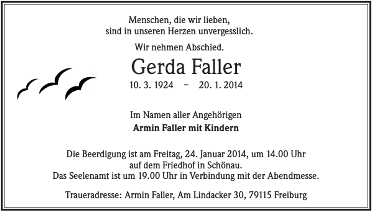 <p>Menschen, die wir lieben,<br />sind in unseren Herzen unvergesslich.<br />Wir nehmen Abschied.</p><p>Gerda Faller<br />10. 3. 1924</p><p>–</p><p>20. 1. 2014</p><p>Im Namen aller Angehörigen<br />Armin Faller mit Kindern<br />Die Beerdigung ist am Freitag, 24. Januar 2014, um 14.00 Uhr<br />auf dem Friedhof in Schönau.<br />Das Seelenamt ist um 19.00 Uhr in Verbindung mit der Abendmesse.<br />Traueradresse: Armin Faller, Am Lindacker 30, 79115 Freiburg</p>