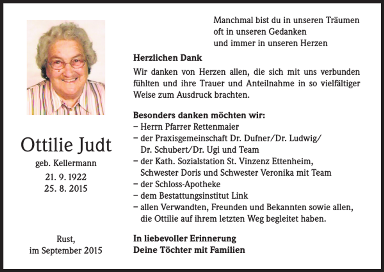 <p>Manchmal bist du in unseren Träumen<br />oft in unseren Gedanken<br />und immer in unseren Herzen<br />Herzlichen Dank<br />Wir danken von Herzen allen, die sich mit uns verbunden<br />fühlten und ihre Trauer und Anteilnahme in so vielfältiger<br />Weise zum Ausdruck brachten.</p><p>Ottilie Judt<br />geb. Kellermann<br />21. 9. 1925. 8. 2015</p><p>Rust,<br />im September 2015</p><p>Besonders danken möchten wir:<br />– Herrn Pfarrer Rettenmaier<br />– der Praxisgemeinschaft Dr. Dufner/Dr. Ludwig/<br />Dr. Schubert/Dr. Ugi und Team<br />– der Kath. Sozialstation St. Vinzenz Ettenheim,<br />Schwester Doris und Schwester Veronika mit Team<br />– der Schloss-Apotheke<br />– dem Bestattungsinstitut Link<br />– allen Verwandten, Freunden und Bekannten sowie allen,<br />die Ottilie auf ihrem letzten Weg begleitet haben.<br />In liebevoller Erinnerung<br />Deine Töchter mit Familien</p>