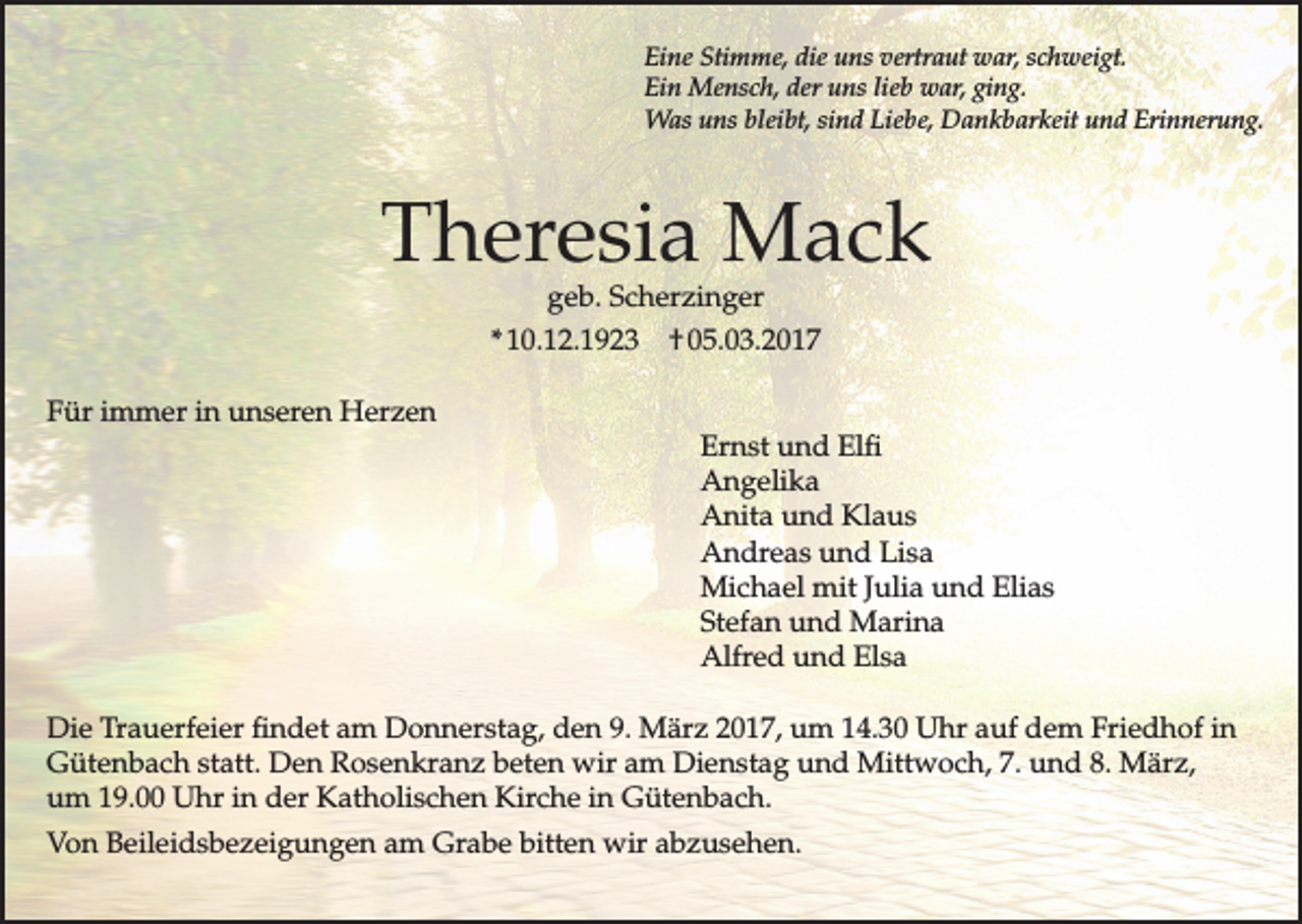 <p>Eine Stimme, die uns vertraut war, schweigt.<br />Ein Mensch, der uns lieb war, ging.<br />Was uns bleibt, sind Liebe, Dankbarkeit und Erinnerung.</p><p>Theresia Mack<br />geb. Scherzinger</p><p>* 10.12.1923<br />Für immer in unseren Herzen</p><p>† 05.03.2017<br />Ernst und Elfi<br />Angelika<br />Anita und Klaus<br />Andreas und Lisa<br />Michael mit Julia und Elias<br />Stefan und Marina<br />Alfred und Elsa</p><p>Die Trauerfeier findet am Donnerstag, den 9. März 2017, um 14.30 Uhr auf dem Friedhof in<br />Gütenbach statt. Den Rosenkranz beten wir am Dienstag und Mittwoch, 7. und 8. März,<br />um 19.00 Uhr in der Katholischen Kirche in Gütenbach.<br />Von Beileidsbezeigungen am Grabe bitten wir abzusehen.</p>