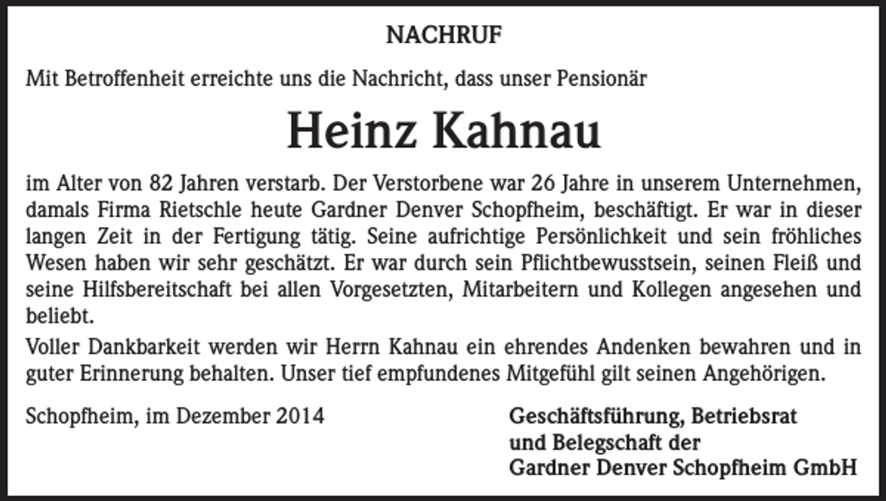 <p>NACHRUF<br />Mit Betroffenheit erreichte uns die Nachricht, dass unser Pensionär</p><p>Heinz Kahnau<br />im Alter von 82 Jahren verstarb. Der Verstorbene war 26 Jahre in unserem Unternehmen,<br />damals Firma Rietschle heute Gardner Denver Schopfheim, beschäftigt. Er war in dieser<br />langen Zeit in der Fertigung tätig. Seine aufrichtige Persönlichkeit und sein fröhliches<br />Wesen haben wir sehr geschätzt. Er war durch sein Pflichtbewusstsein, seinen Fleiß und<br />seine Hilfsbereitschaft bei allen Vorgesetzten, Mitarbeitern und Kollegen angesehen und<br />beliebt.<br />Voller Dankbarkeit werden wir Herrn Kahnau ein ehrendes Andenken bewahren und in<br />guter Erinnerung behalten. Unser tief empfundenes Mitgefühl gilt seinen Angehörigen.<br />Schopfheim, im Dezember 2014<br />Geschäftsführung, Betriebsrat<br />und Belegschaft der<br />Gardner Denver Schopfheim GmbH</p>