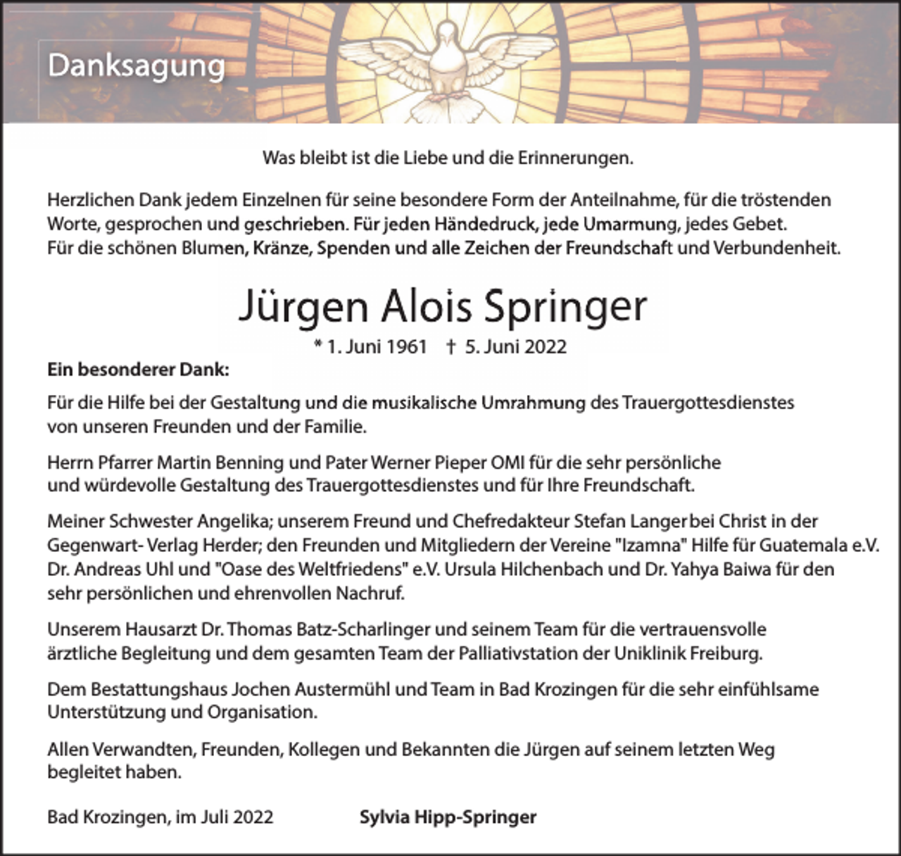 <p>Danksagung<br />Was bleibt ist die Liebe und die Erinnerungen.<br />Herzlichen Dank jedem Einzelnen für seine besondere Form der Anteilnahme, für die tröstenden<br />Worte, gesprochen und geschrieben. Für jeden Händedruck, jede Umarmung, jedes Gebet.<br />Für die schönen Blumen, Kränze, Spenden und alle Zeichen der Freundschaft und Verbundenheit.</p><p>Jürgen Alois Springer<br />Ein besonderer Dank:</p><p>* 1. Juni 1961 † 5. Juni 2022</p><p>Für die Hilfe bei der Gestaltung und die musikalische Umrahmung des Trauergottesdienstes<br />von unseren Freunden und der Familie.<br />Herrn Pfarrer Martin Benning und Pater Werner Pieper OMI für die sehr persönliche<br />und würdevolle Gestaltung des Trauergottesdienstes und für Ihre Freundschaft.<br />Meiner Schwester Angelika; unserem Freund und Chefredakteur Stefan Langer bei Christ in der<br />Gegenwart- Verlag Herder; den Freunden und Mitgliedern der Vereine "Izamna" Hilfe für Guatemala e.V.<br />Dr. Andreas Uhl und "Oase des Weltfriedens" e.V. Ursula Hilchenbach und Dr. Yahya Baiwa für den<br />sehr persönlichen und ehrenvollen Nachruf.<br />Unserem Hausarzt Dr. Thomas Batz-Scharlinger und seinem Team für die vertrauensvolle<br />ärztliche Begleitung und dem gesamten Team der Palliativstation der Uniklinik Freiburg.<br />Dem Bestattungshaus Jochen Austermühl und Team in Bad Krozingen für die sehr einfühlsame<br />Unterstützung und Organisation.<br />Allen Verwandten, Freunden, Kollegen und Bekannten die Jürgen auf seinem letzten Weg<br />begleitet haben.<br />Bad Krozingen, im Juli 2022</p><p>Sylvia Hipp-Springer</p>