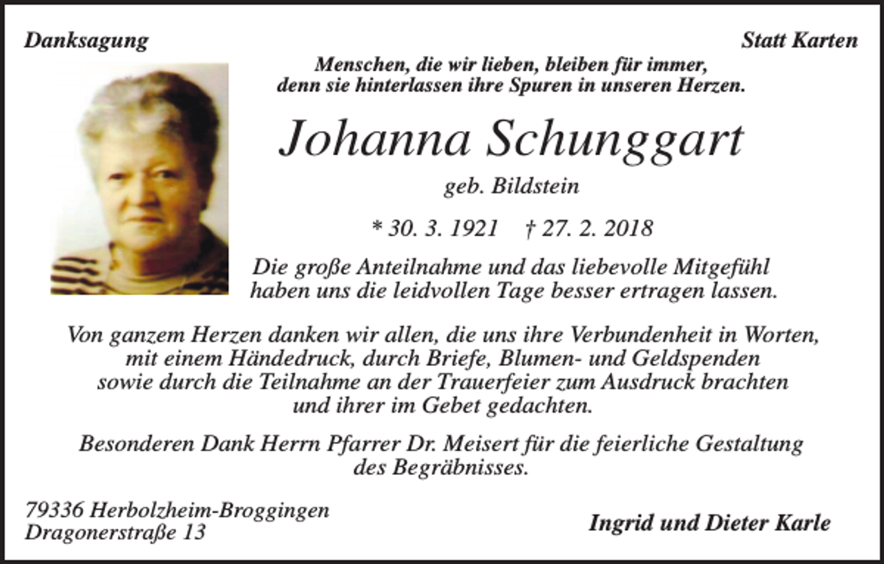 <p>Danksagung</p><p>Statt Karten<br />Menschen, die wir lieben, bleiben für immer,<br />denn sie hinterlassen ihre Spuren in unseren Herzen.</p><p>Johanna Schunggart<br />geb. Bildstein<br />* 30. 3. 1921</p><p>† 27. 2. 2018</p><p>Die große Anteilnahme und das liebevolle Mitgefühl<br />haben uns die leidvollen Tage besser ertragen lassen.<br />Von ganzem Herzen danken wir allen, die uns ihre Verbundenheit in Worten,<br />mit einem Händedruck, durch Briefe, Blumen- und Geldspenden<br />sowie durch die Teilnahme an der Trauerfeier zum Ausdruck brachten<br />und ihrer im Gebet gedachten.<br />Besonderen Dank Herrn Pfarrer Dr. Meisert für die feierliche Gestaltung<br />des Begräbnisses.<br />79336 Herbolzheim-Broggingen<br />Dragonerstraße 13</p><p>Ingrid und Dieter Karle</p>