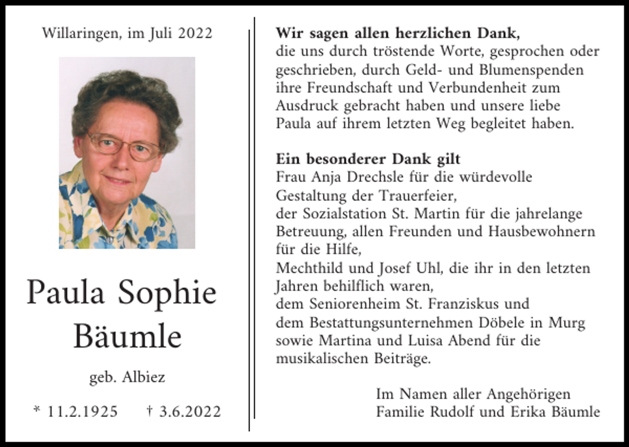 <p>Willaringen, im Juli 2022</p><p>Paula Sophie<br />Bäumle</p><p>Wir sagen allen herzlichen Dank,<br />die uns durch tröstende Worte, gesprochen oder<br />geschrieben, durch Geld- und Blumenspenden<br />ihre Freundschaft und Verbundenheit zum<br />Ausdruck gebracht haben und unsere liebe<br />Paula auf ihrem letzten Weg begleitet haben.<br />Ein besonderer Dank gilt<br />Frau Anja Drechsle für die würdevolle<br />Gestaltung der Trauerfeier,<br />der Sozialstation St. Martin für die jahrelange<br />Betreuung, allen Freunden und Hausbewohnern<br />für die Hilfe,<br />Mechthild und Josef Uhl, die ihr in den letzten<br />Jahren behilflich waren,<br />dem Seniorenheim St. Franziskus und<br />dem Bestattungsunternehmen Döbele in Murg<br />sowie Martina und Luisa Abend für die<br />musikalischen Beiträge.</p><p>geb. Albiez<br />* 11.2.1925</p><p>† 3.6.2022</p><p>Im Namen aller Angehörigen<br />Familie Rudolf und Erika Bäumle</p>