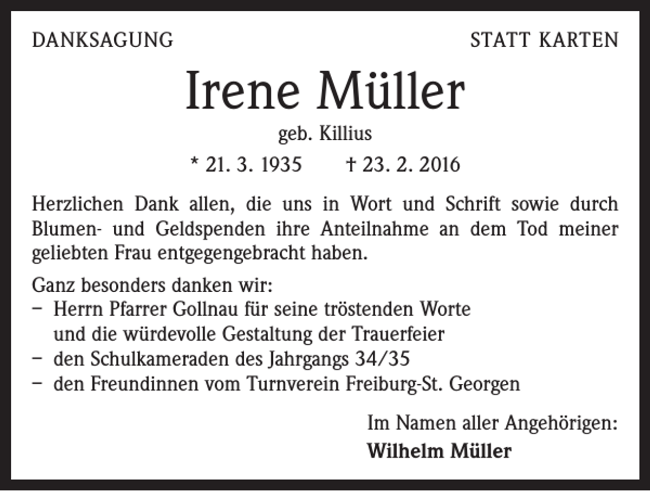 <p>DANKSAGUNG</p><p>STATT KARTEN</p><p>Irene Müller<br />geb. Killius<br />* 21. 3. 1935 † 23. 2. 2016</p><p>Herzlichen Dank allen, die uns in Wort und Schrift sowie durch<br />­Blumen- und Geldspenden ihre Anteilnahme an dem Tod meiner<br />geliebten Frau entgegengebracht haben.<br />Ganz besonders danken wir:<br />– Herrn Pfarrer Gollnau für seine tröstenden Worte<br />und die würdevolle Gestaltung der Trauerfeier<br />– den Schulkameraden des Jahrgangs 34/35<br />– den Freundinnen vom Turnverein Freiburg-St. Georgen<br />Im Namen aller Angehörigen:<br />Wilhelm Müller</p>