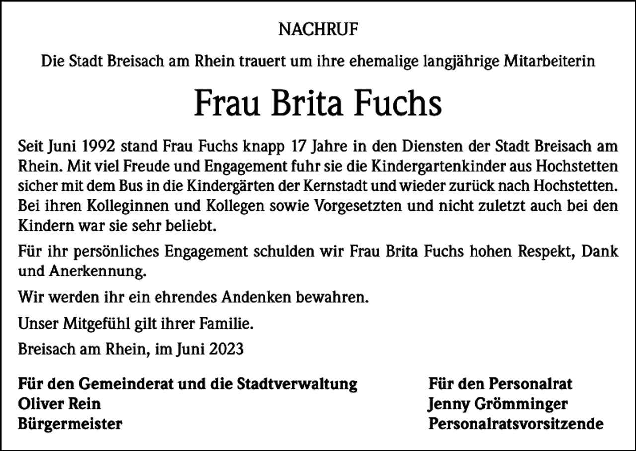 <p>NACHRUF<br />Die Stadt Breisach am Rhein trauert um ihre ehemalige langjährige Mitarbeiterin</p><p>Frau Brita Fuchs<br />Seit Juni 1992 stand Frau Fuchs knapp 17 Jahre in den Diensten der Stadt Breisach am<br />Rhein. Mit viel Freude und Engagement fuhr sie die Kindergartenkinder aus Hochstetten<br />sicher mit dem Bus in die Kindergärten der Kernstadt und wieder zurück nach Hochstetten.<br />Bei ihren Kolleginnen und Kollegen sowie Vorgesetzten und nicht zuletzt auch bei den<br />Kindern war sie sehr beliebt.<br />Für ihr persönliches Engagement schulden wir Frau Brita Fuchs hohen Respekt, Dank<br />und Anerkennung.<br />Wir werden ihr ein ehrendes Andenken bewahren.<br />Unser Mitgefühl gilt ihrer Familie.<br />Breisach am Rhein, im Juni 2023<br />Für den Gemeinderat und die Stadtverwaltung<br />Für den Personalrat<br />Oliver Rein<br />Jenny Grömminger<br />Bürgermeister Personalratsvorsitzende</p>