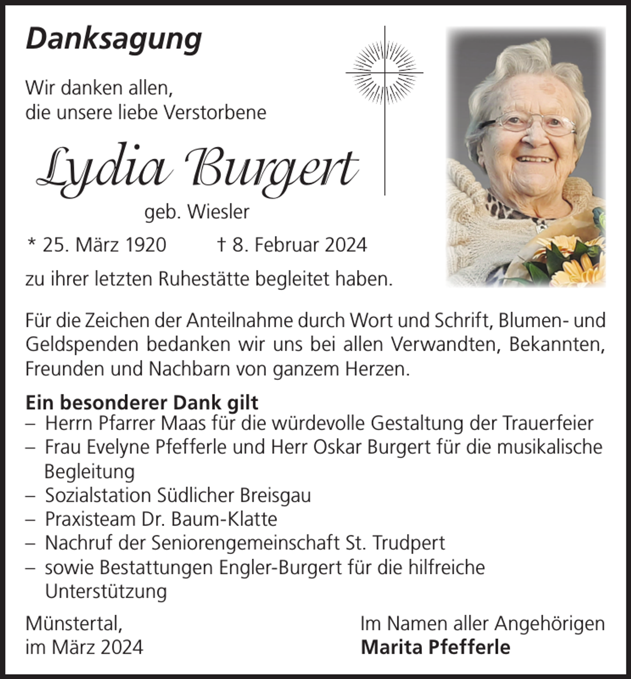 <p>Danksagung<br />Wir danken allen,<br />die unsere liebe Verstorbene</p><p>Lydia Burgert<br />geb. Wiesler<br />* 25. März 1920</p><p>† 8. Februar 2024</p><p>zu ihrer letzten Ruhestätte begleitet haben.<br />Für die Zeichen der Anteilnahme durch Wort und Schrift, Blumen- und<br />Geldspenden bedanken wir uns bei allen Verwandten, Bekannten,<br />Freunden und Nachbarn von ganzem Herzen.<br />Ein besonderer Dank gilt<br />– Herrn Pfarrer Maas für die würdevolle Gestaltung der Trauerfeier<br />– Frau Evelyne Pfefferle und Herr Oskar Burgert für die musikalische<br />Begleitung<br />– Sozialstation Südlicher Breisgau<br />– Praxisteam Dr. Baum-Klatte<br />– Nachruf der Seniorengemeinschaft St. Trudpert<br />– sowie Bestattungen Engler-Burgert für die hilfreiche<br />Unterstützung<br />Münstertal,<br />im März 2024</p><p>Im Namen aller Angehörigen<br />Marita Pfefferle</p>