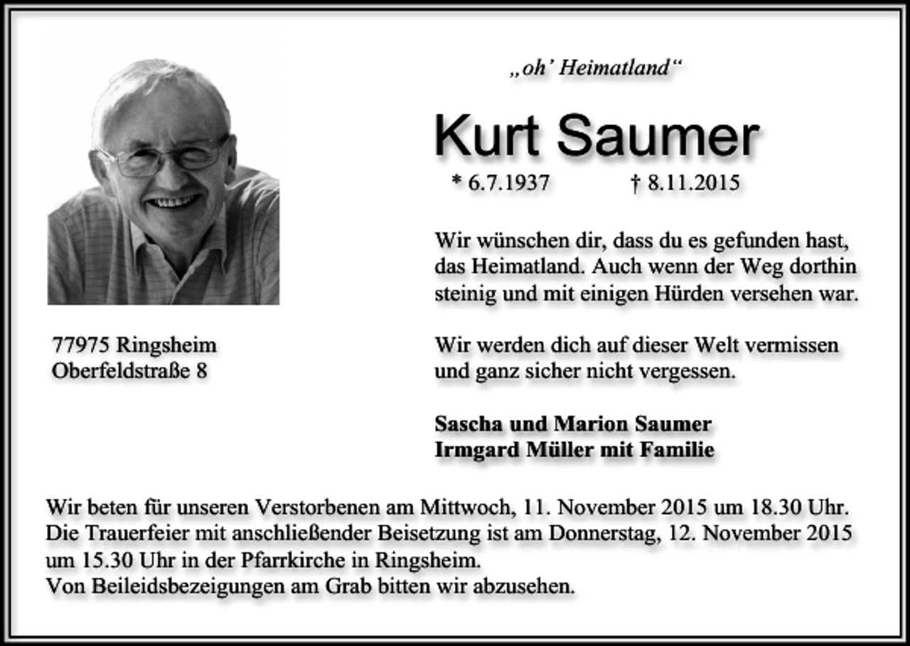 <p>„oh’ Heimatland“</p><p>Kurt Saumer<br />* 6.7.1937</p><p>† 8.11.2015</p><p>Wir wünschen dir, dass du es gefunden hast,<br />das Heimatland. Auch wenn der Weg dorthin<br />steinig und mit einigen Hürden versehen war.<br />77975 Ringsheim<br />Oberfeldstraße 8</p><p>Wir werden dich auf dieser Welt vermissen<br />und ganz sicher nicht vergessen.<br />Sascha und Marion Saumer<br />Irmgard Müller mit Familie</p><p>Wir beten für unseren Verstorbenen am Mittwoch, 11. November 2015 um 18.30 Uhr.<br />Die Trauerfeier mit anschließender Beisetzung ist am Donnerstag, 12. November 2015<br />um 15.30 Uhr in der Pfarrkirche in Ringsheim.<br />Von Beileidsbezeigungen am Grab bitten wir abzusehen.</p>