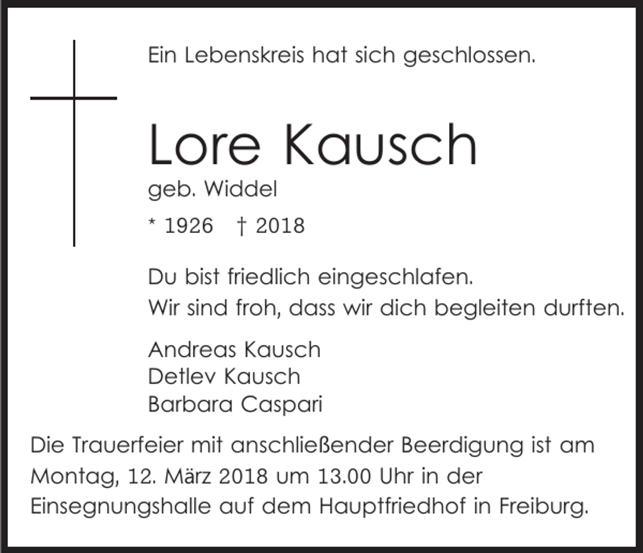 <p>EiEin<br />n LLebenskreis<br />e b e ns kr eis hat<br />h at sisich<br />c h geschlossen.<br />g es c hl oss e n.</p><p>LLore<br />or e Kausch<br />K a us c h<br />ggeb.<br />e b. Widdel<br />Wi d d el</p><p>* 1926<br />1 9 2 6 ††<br />D u bist<br />Du<br />bistfrifriedlich<br />e dli c h eieingeschlafen.<br />n g e s c hl af e n.<br />Wir<br />n d fr froh,<br />o h, ddass<br />ass wir<br />di c h begleiten<br />b e gl eit e n durften.<br />d urfte n.<br />Wirsi sind<br />wir dich<br />A n dr e as KKausch<br />Andreas<br />a us c h<br />DDetlev<br />etl e v KKausch<br />a us c h<br />BBarbara<br />ar b ar a Caspari<br />C as p ari<br />Di e TrTrauerfeier<br />Die<br />a u erf ei er mit<br />mit aanschließender<br />n s c hli eß e n d er BBeerdigung<br />e er di g u n g ist<br />ist am<br />a m<br />Montag,<br />M o nt a g, 2.<br />2. MMärz<br />ä r z 2018<br />2 0 1 8 um<br />u m 13.00<br />1 3. Uhr<br />U hr iinn der<br />d er<br />EiEinsegnungshalle<br />ns e g n u n gs h all e auf<br />a uf dem<br />d e m Hauptfriedhof<br />H a u ptfri e d h of iinn Freiburg.<br />Fr ei b ur g.</p>