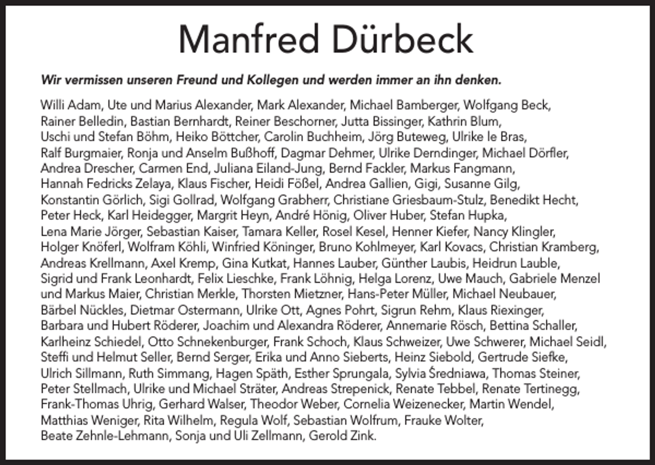 <p>Manfred Dürbeck<br />Wir vermissen unseren Freund und Kollegen und werden immer an ihn denken.<br />Willi Adam, Ute und Marius Alexander, Mark Alexander, Michael Bamberger, Wolfgang Beck,<br />Rainer Belledin, Bastian Bernhardt, Reiner Beschorner, Jutta Bissinger, Kathrin Blum,<br />Uschi und Stefan Böhm, Heiko Böttcher, Carolin Buchheim, Jörg Buteweg, Ulrike le Bras,<br />Ralf Burgmaier, Ronja und Anselm Bußhoff, Dagmar Dehmer, Ulrike Derndinger, Michael Dörfler,<br />Andrea Drescher, Carmen End, Juliana Eiland-Jung, Bernd Fackler, Markus Fangmann,<br />Hannah Fedricks Zelaya, Klaus Fischer, Heidi Fößel, Andrea Gallien, Gigi, Susanne Gilg,<br />Konstantin Görlich, Sigi Gollrad, Wolfgang Grabherr, Christiane Griesbaum-Stulz, Benedikt Hecht,<br />Peter Heck, Karl Heidegger, Margrit Heyn, André Hönig, Oliver Huber, Stefan Hupka,<br />Lena Marie Jörger, Sebastian Kaiser, Tamara Keller, Rosel Kesel, Henner Kiefer, Nancy Klingler,<br />Holger Knöferl, Wolfram Köhli, Winfried Köninger, Bruno Kohlmeyer, Karl Kovacs, Christian Kramberg,<br />Andreas Krellmann, Axel Kremp, Gina Kutkat, Hannes Lauber, Günther Laubis, Heidrun Lauble,<br />Sigrid und Frank Leonhardt, Felix Lieschke, Frank Löhnig, Helga Lorenz, Uwe Mauch, Gabriele Menzel<br />und Markus Maier, Christian Merkle, Thorsten Mietzner, Hans-Peter Müller, Michael Neubauer,<br />Bärbel Nückles, Dietmar Ostermann, Ulrike Ott, Agnes Pohrt, Sigrun Rehm, Klaus Riexinger,<br />Barbara und Hubert Röderer, Joachim und Alexandra Röderer, Annemarie Rösch, Bettina Schaller,<br />Karlheinz Schiedel, Otto Schnekenburger, Frank Schoch, Klaus Schweizer, Uwe Schwerer, Michael Seidl,<br />Steffi und Helmut Seller, Bernd Serger, Erika und Anno Sieberts, Heinz Siebold, Gertrude Siefke,<br />Ulrich Sillmann, Ruth Simmang, Hagen Späth, Esther Sprungala, Sylvia S´ redniawa, Thomas Steiner,<br />Peter Stellmach, Ulrike und Michael Sträter, Andreas Strepenick, Renate Tebbel, Renate Tertinegg,<br />Frank-Thomas Uhrig, Gerhard Walser, Theodor Weber, Cornelia Weizenecker, Martin Wendel,<br />Matthias Weniger, Rita Wilhelm, Regula Wolf, Sebastian Wolfrum, Frauke Wolter,<br />Beate Zehnle-Lehmann, Sonja und Uli Zellmann, Gerold Zink.</p>