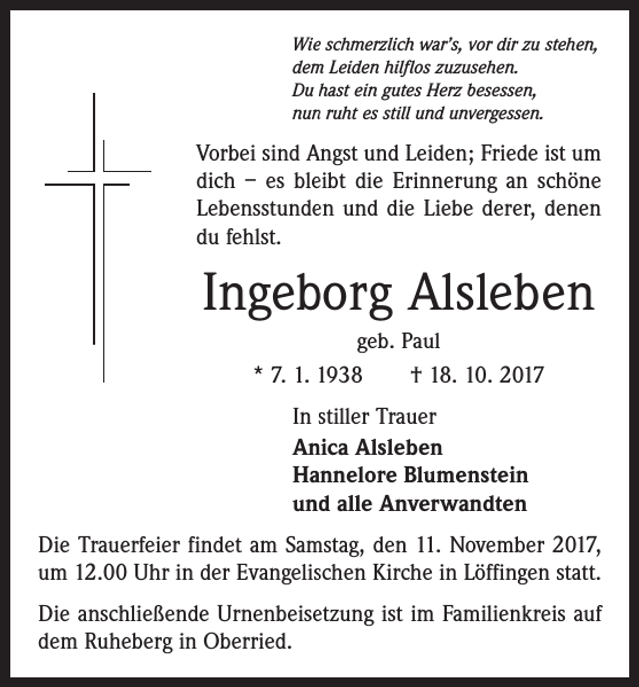 <p>Wie schmerzlich war’s, vor dir zu stehen,<br />dem Leiden hilflos zuzusehen.<br />Du hast ein gutes Herz besessen,<br />nun ruht es still und unvergessen.</p><p>Vorbei sind Angst und Leiden; Friede ist um<br />dich – es bleibt die Erinnerung an schöne<br />Lebensstunden und die Liebe derer, denen<br />du fehlst.</p><p>Ingeborg Alsleben<br />geb. Paul<br />* 7. 1. 1938 † 18. 10. 2017<br />In stiller Trauer<br />Anica Alsleben<br />Hannelore Blumenstein<br />und alle Anverwandten<br />Die Trauerfeier findet am Samstag, den 11. November 2017,<br />um 12.00 Uhr in der Evangelischen Kirche in Löffingen statt.<br />Die anschließende Urnenbeisetzung ist im Familienkreis auf<br />dem Ruheberg in Oberried.</p>