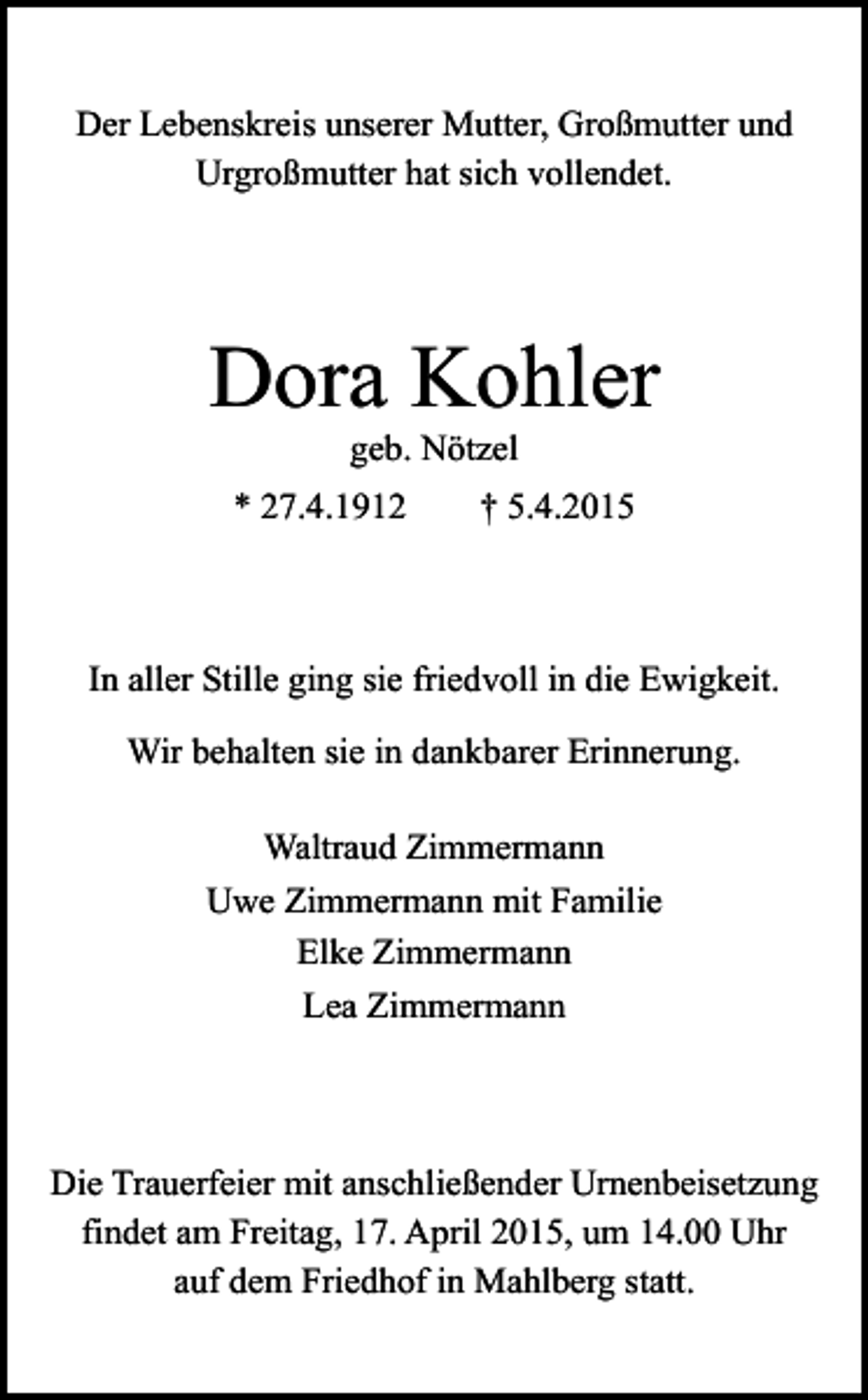 <p>Der Lebenskreis unserer Mutter, Großmutter und<br />Urgroßmutter hat sich vollendet.</p><p>Dora Kohler<br />geb. Nötzel</p><p>* 27.4.1912</p><p>† 5.4.2015</p><p>In aller Stille ging sie friedvoll in die Ewigkeit.<br />Wir behalten sie in dankbarer Erinnerung.<br />Waltraud Zimmermann<br />Uwe Zimmermann mit Familie<br />Elke Zimmermann<br />Lea Zimmermann</p><p>Die Trauerfeier mit anschließender Urnenbeisetzung<br />findet am Freitag, 17. April 2015, um 14.00 Uhr<br />auf dem Friedhof in Mahlberg statt.</p>