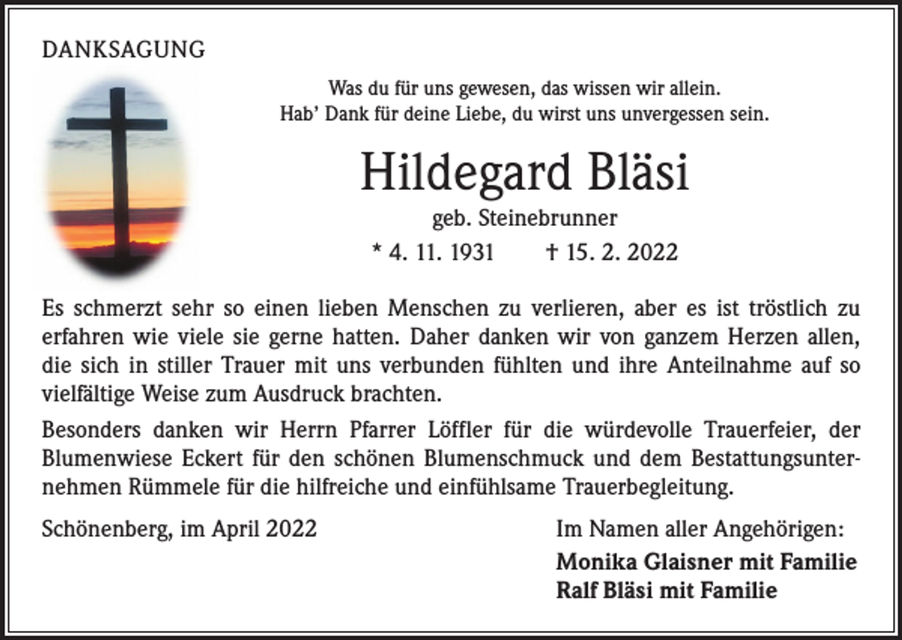 <p>DANKSAGUNG<br />Was du für uns gewesen, das wissen wir allein.<br />Hab’ Dank für deine Liebe, du wirst uns unvergessen sein.</p><p>Hildegard Bläsi<br />geb. Steinebrunner<br />* 4. 11. 1931 † 15. 2. 2022</p><p>Es schmerzt sehr so einen lieben Menschen zu verlieren, aber es ist tröstlich zu<br />­erfahren wie viele sie gerne hatten. Daher danken wir von ganzem Herzen allen,<br />die sich in stiller Trauer mit uns verbunden fühlten und ihre Anteilnahme auf so<br />­viel­fältige Weise zum Ausdruck brachten.<br />Besonders danken wir Herrn Pfarrer Löffler für die würdevolle Trauerfeier, der<br />­Blumenwiese Eckert für den schönen Blumenschmuck und dem Bestattungsunternehmen Rümmele für die hilfreiche und einfühlsame Trauerbegleitung.<br />Schönenberg, im April 2022</p><p>Im Namen aller Angehörigen:<br />Monika Glaisner mit Familie<br />Ralf Bläsi mit Familie</p>