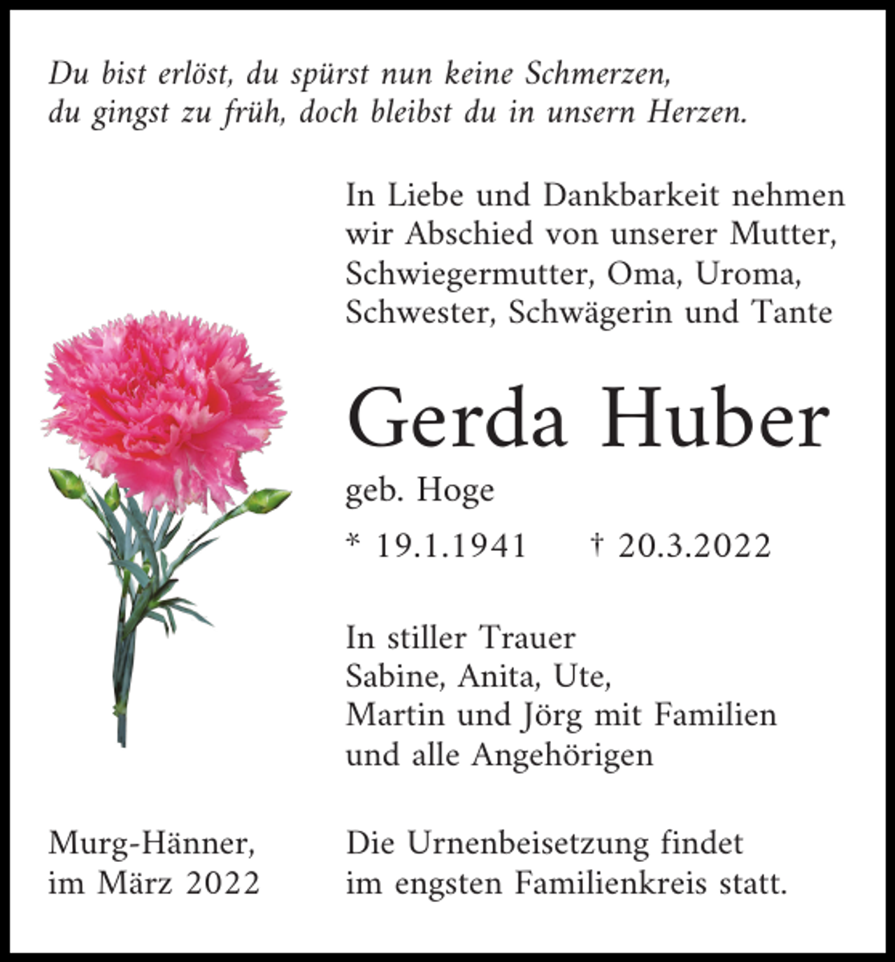 <p>Du bist erlöst, du spürst nun keine Schmerzen,<br />du gingst zu früh, doch bleibst du in unsern Herzen.<br />In Liebe und Dankbarkeit nehmen<br />wir Abschied von unserer Mutter,<br />Schwiegermutter, Oma, Uroma,<br />Schwester, Schwägerin und Tante</p><p>Gerda Huber<br />geb. Hoge<br />* 19.1.1941</p><p>† 20.3.2022</p><p>In stiller Trauer<br />Sabine, Anita, Ute,<br />Martin und Jörg mit Familien<br />und alle Angehörigen<br />Murg-Hänner,<br />im März 2022</p><p>Die Urnenbeisetzung findet<br />im engsten Familienkreis statt.</p>