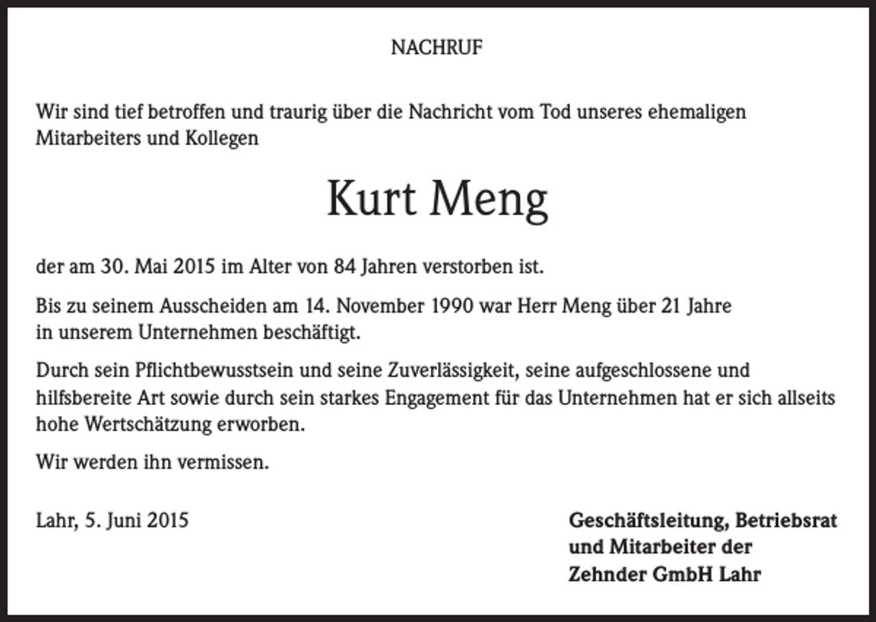 <p>NACHRUF<br />Wir sind tief betroffen und traurig über die Nachricht vom Tod unseres ehemaligen<br />Mitarbeiters und Kollegen</p><p>Kurt Meng<br />der am 30. Mai 2015 im Alter von 84 Jahren verstorben ist.<br />Bis zu seinem Ausscheiden am 14. November 1990 war Herr Meng über 21 Jahre<br />in unserem Unternehmen beschäftigt.<br />Durch sein Pflichtbewusstsein und seine Zuverlässigkeit, seine aufgeschlossene und<br />hilfsbereite Art sowie durch sein starkes Engagement für das Unternehmen hat er sich allseits<br />hohe Wertschätzung erworben.<br />Wir werden ihn vermissen.<br />Lahr, 5. Juni 2015</p><p>Geschäftsleitung, Betriebsrat<br />und Mitarbeiter der<br />Zehnder GmbH Lahr</p>