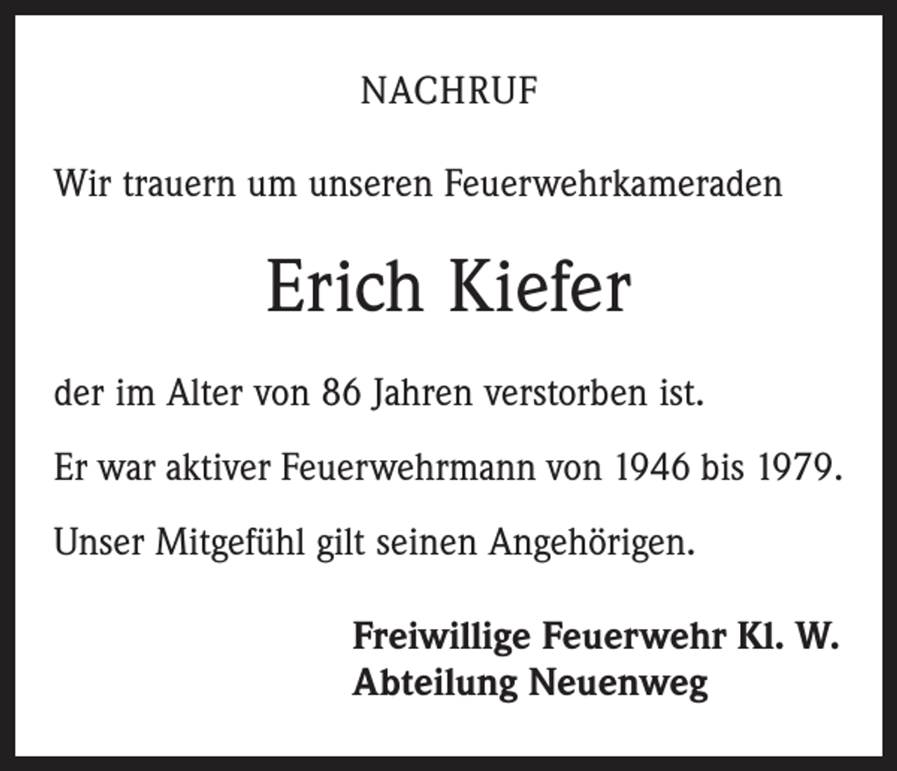 <p>NACHRUF<br />Wir trauern um unseren Feuerwehrkameraden</p><p>Erich Kiefer<br />der im Alter von 86 Jahren verstorben ist.<br />Er war aktiver Feuerwehrmann von 1946 bis 1979.<br />Unser Mitgefühl gilt seinen Angehörigen.<br />Freiwillige Feuerwehr Kl. W.<br />Abteilung Neuenweg</p>