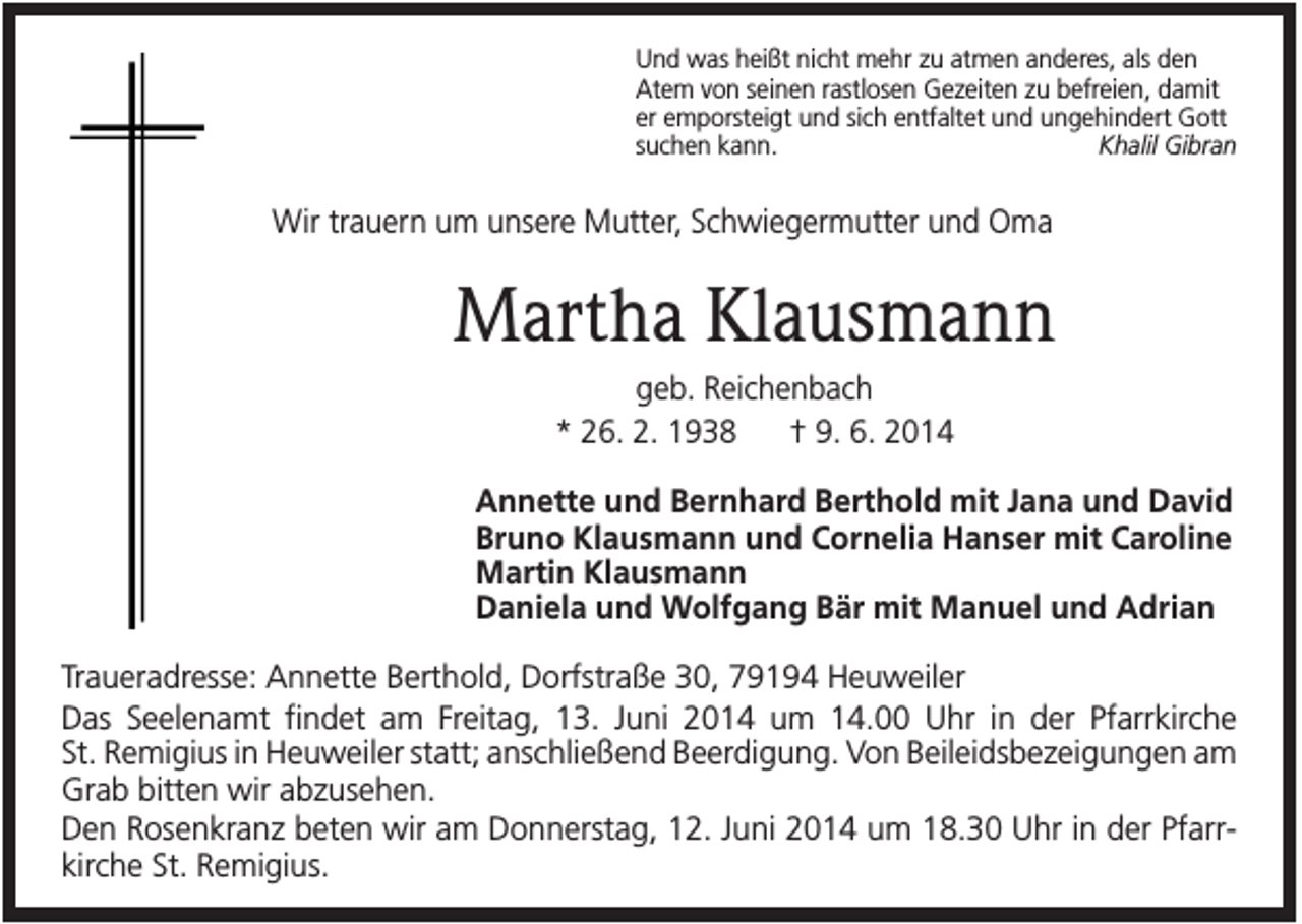 <p>Und was heißt nicht mehr zu atmen anderes, als den<br />Atem von seinen rastlosen Gezeiten zu befreien, damit<br />er emporsteigt und sich entfaltet und ungehindert Gott<br />suchen kann.<br />Khalil Gibran</p><p>Wir trauern um unsere Mutter, Schwiegermutter und Oma</p><p>Martha Klausmann<br />geb. Reichenbach<br />* 26. 2. 1938<br />† 9. 6. 2014<br />Annette und Bernhard Berthold mit Jana und David<br />Bruno Klausmann und Cornelia Hanser mit Caroline<br />Martin Klausmann<br />Daniela und Wolfgang Bär mit Manuel und Adrian<br />Traueradresse: Annette Berthold, Dorfstraße 30, 79194 Heuweiler<br />Das Seelenamt findet am Freitag, 13. Juni 2014 um 14.00 Uhr in der Pfarrkirche<br />St. Remigius in Heuweiler statt; anschließend Beerdigung. Von Beileidsbezeigungen am<br />Grab bitten wir abzusehen.<br />Den Rosenkranz beten wir am Donnerstag, 12. Juni 2014 um 18.30 Uhr in der Pfarrkirche St. Remigius.</p>