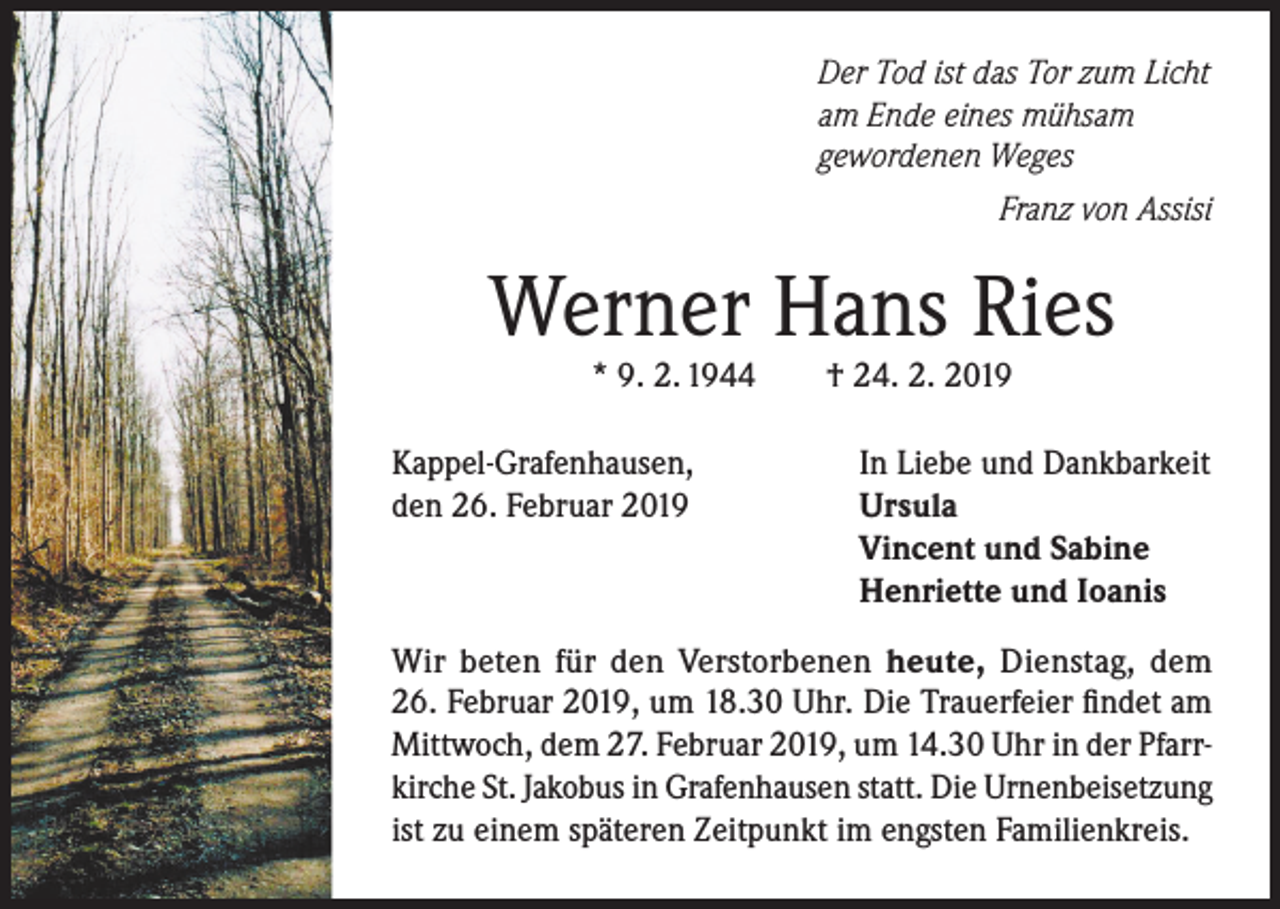 <p>Der Tod ist das Tor zum Licht<br />am Ende eines mühsam<br />gewordenen Weges</p><p>Franz von Assisi</p><p>Werner Hans Ries<br />* 9. 2. 1944</p><p>Kappel-Grafenhausen,<br />den 26. Februar 2019</p><p>† 24. 2. 2019</p><p>In Liebe und Dankbarkeit<br />Ursula<br />Vincent und Sabine<br />Henriette und Ioanis</p><p>Wir beten für den Verstorbenen heute, Dienstag, dem<br />26. Februar 2019, um 18.30 Uhr. Die Trauerfeier findet am<br />Mittwoch, dem 27. Februar 2019, um 14.30 Uhr in der Pfarrkirche St. Jakobus in Grafenhausen statt. Die Urnenbeisetzung<br />ist zu einem späteren Zeitpunkt im engsten Familienkreis.</p>