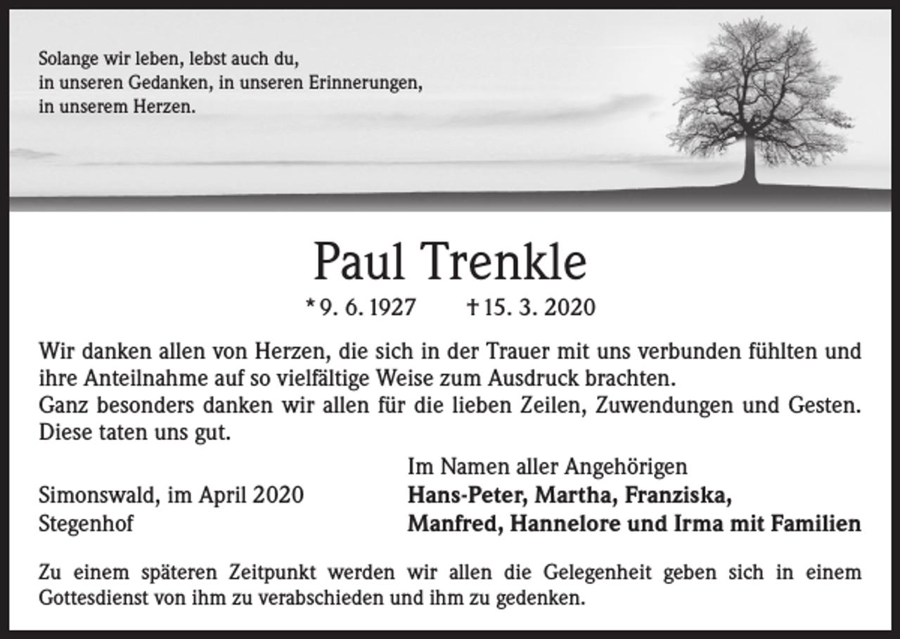 <p>Solange wir leben, lebst auch du,<br />in unseren Gedanken, in unseren Erinnerungen,<br />in unserem Herzen.</p><p>Paul Trenkle</p><p>* 9. 6. 1927 † 15. 3. 2020<br />Wir danken allen von Herzen, die sich in der Trauer mit uns verbunden fühlten und<br />ihre Anteilnahme auf so vielfältige Weise zum Ausdruck brachten.<br />Ganz besonders danken wir allen für die lieben Zeilen, Zuwendungen und Gesten.<br />Diese taten uns gut.</p><p>Im Namen aller Angehörigen<br />Simonswald, im April 2020<br />Hans-Peter, Martha, Franziska,<br />Stegenhof<br />Manfred, Hannelore und Irma mit Familien<br />Zu einem späteren Zeitpunkt werden wir allen die Gelegenheit geben sich in einem<br />Gottesdienst von ihm zu verabschieden und ihm zu gedenken.</p>